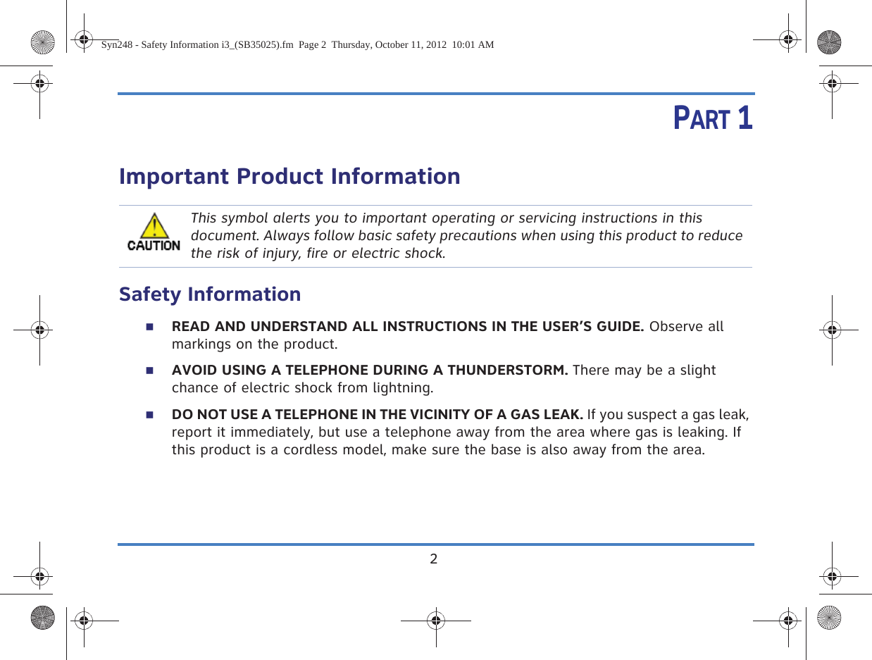 2PART 1Important Product InformationSafety InformationREAD AND UNDERSTAND ALL INSTRUCTIONS IN THE USER’S GUIDE. Observe all markings on the product.AVOID USING A TELEPHONE DURING A THUNDERSTORM. There may be a slight chance of electric shock from lightning.DO NOT USE A TELEPHONE IN THE VICINITY OF A GAS LEAK. If you suspect a gas leak, report it immediately, but use a telephone away from the area where gas is leaking. If this product is a cordless model, make sure the base is also away from the area.This symbol alerts you to important operating or servicing instructions in this document. Always follow basic safety precautions when using this product to reduce the risk of injury, fire or electric shock.Syn248 - Safety Information i3_(SB35025).fm  Page 2  Thursday, October 11, 2012  10:01 AM