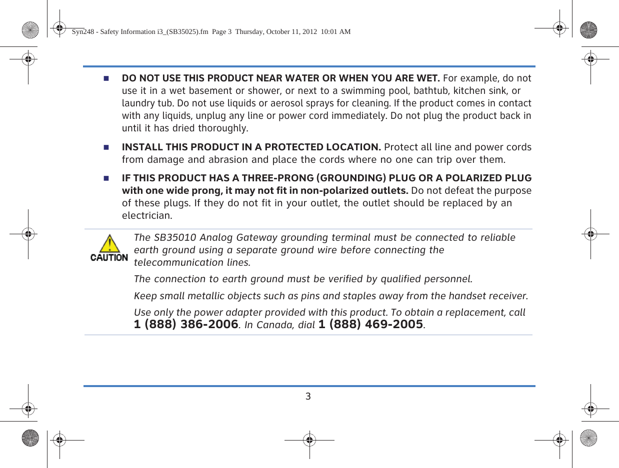 3DO NOT USE THIS PRODUCT NEAR WATER OR WHEN YOU ARE WET. For example, do not use it in a wet basement or shower, or next to a swimming pool, bathtub, kitchen sink, or laundry tub. Do not use liquids or aerosol sprays for cleaning. If the product comes in contact with any liquids, unplug any line or power cord immediately. Do not plug the product back in until it has dried thoroughly.INSTALL THIS PRODUCT IN A PROTECTED LOCATION. Protect all line and power cords from damage and abrasion and place the cords where no one can trip over them.IF THIS PRODUCT HAS A THREE-PRONG (GROUNDING) PLUG OR A POLARIZED PLUG with one wide prong, it may not fit in non-polarized outlets. Do not defeat the purpose of these plugs. If they do not fit in your outlet, the outlet should be replaced by an electrician.The SB35010 Analog Gateway grounding terminal must be connected to reliable earth ground using a separate ground wire before connecting the telecommunication lines.The connection to earth ground must be verified by qualified personnel.Keep small metallic objects such as pins and staples away from the handset receiver.Use only the power adapter provided with this product. To obtain a replacement, call 1 (888) 386-2006. In Canada, dial 1 (888) 469-2005.Syn248 - Safety Information i3_(SB35025).fm  Page 3  Thursday, October 11, 2012  10:01 AM