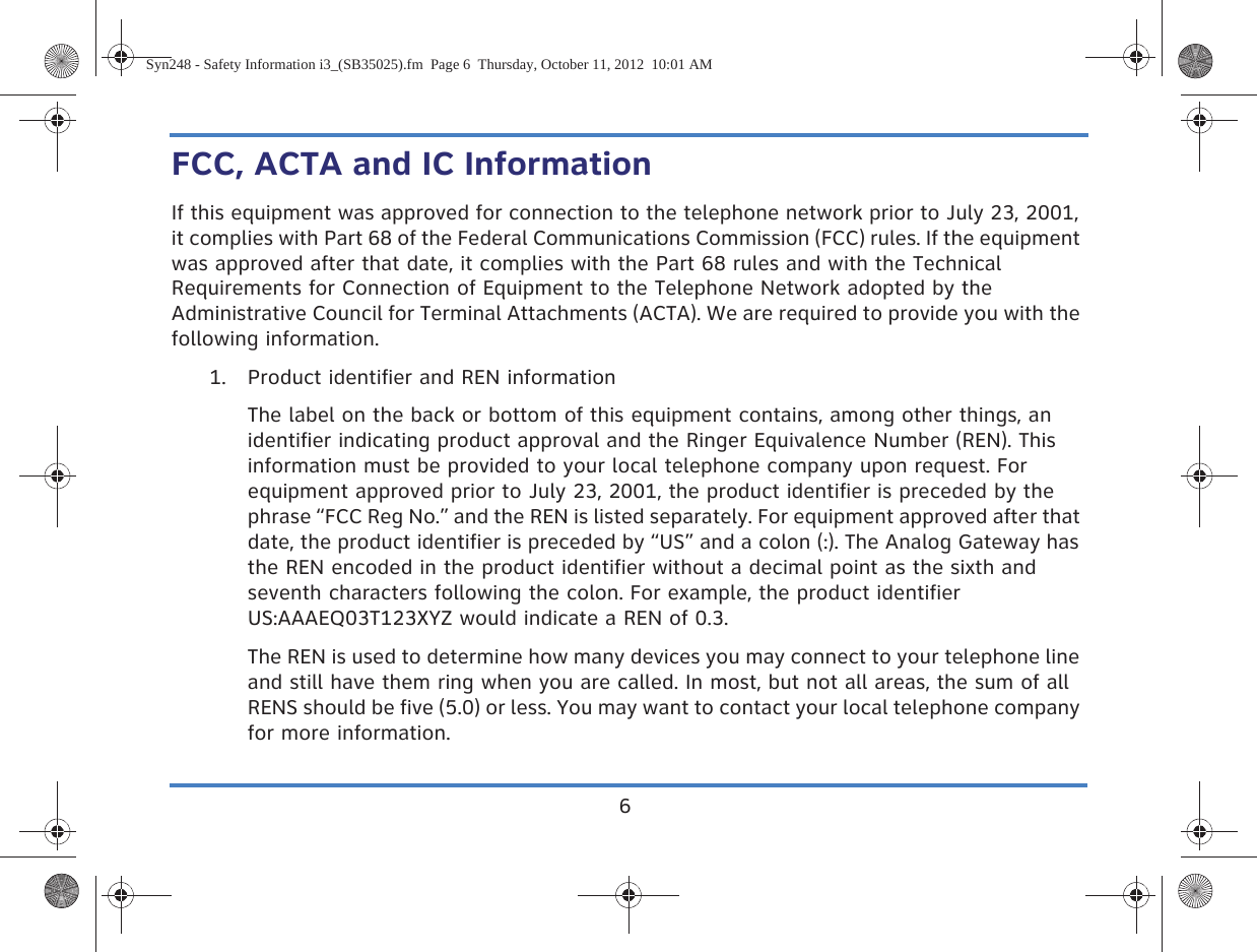 6FCC, ACTA and IC InformationIf this equipment was approved for connection to the telephone network prior to July 23, 2001, it complies with Part 68 of the Federal Communications Commission (FCC) rules. If the equipment was approved after that date, it complies with the Part 68 rules and with the Technical Requirements for Connection of Equipment to the Telephone Network adopted by the Administrative Council for Terminal Attachments (ACTA). We are required to provide you with the following information.1. Product identifier and REN informationThe label on the back or bottom of this equipment contains, among other things, an identifier indicating product approval and the Ringer Equivalence Number (REN). This information must be provided to your local telephone company upon request. For equipment approved prior to July 23, 2001, the product identifier is preceded by the phrase “FCC Reg No.” and the REN is listed separately. For equipment approved after that date, the product identifier is preceded by “US” and a colon (:). The Analog Gateway has the REN encoded in the product identifier without a decimal point as the sixth and seventh characters following the colon. For example, the product identifier US:AAAEQ03T123XYZ would indicate a REN of 0.3. The REN is used to determine how many devices you may connect to your telephone line and still have them ring when you are called. In most, but not all areas, the sum of all RENS should be five (5.0) or less. You may want to contact your local telephone company for more information.Syn248 - Safety Information i3_(SB35025).fm  Page 6  Thursday, October 11, 2012  10:01 AM