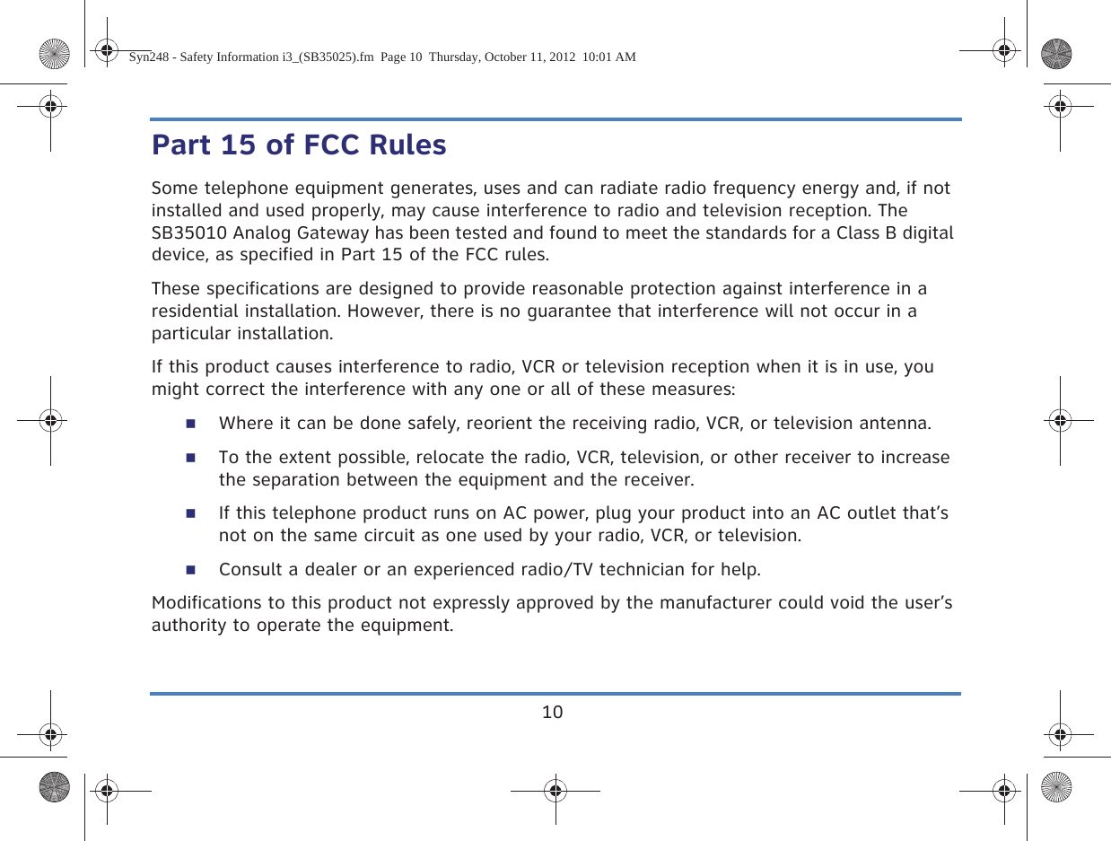 10Part 15 of FCC RulesSome telephone equipment generates, uses and can radiate radio frequency energy and, if not installed and used properly, may cause interference to radio and television reception. The SB35010 Analog Gateway has been tested and found to meet the standards for a Class B digital device, as specified in Part 15 of the FCC rules.These specifications are designed to provide reasonable protection against interference in a residential installation. However, there is no guarantee that interference will not occur in a particular installation.If this product causes interference to radio, VCR or television reception when it is in use, you might correct the interference with any one or all of these measures:Where it can be done safely, reorient the receiving radio, VCR, or television antenna.To the extent possible, relocate the radio, VCR, television, or other receiver to increase the separation between the equipment and the receiver.If this telephone product runs on AC power, plug your product into an AC outlet that’s not on the same circuit as one used by your radio, VCR, or television.Consult a dealer or an experienced radio/TV technician for help.Modifications to this product not expressly approved by the manufacturer could void the user’s authority to operate the equipment.Syn248 - Safety Information i3_(SB35025).fm  Page 10  Thursday, October 11, 2012  10:01 AM