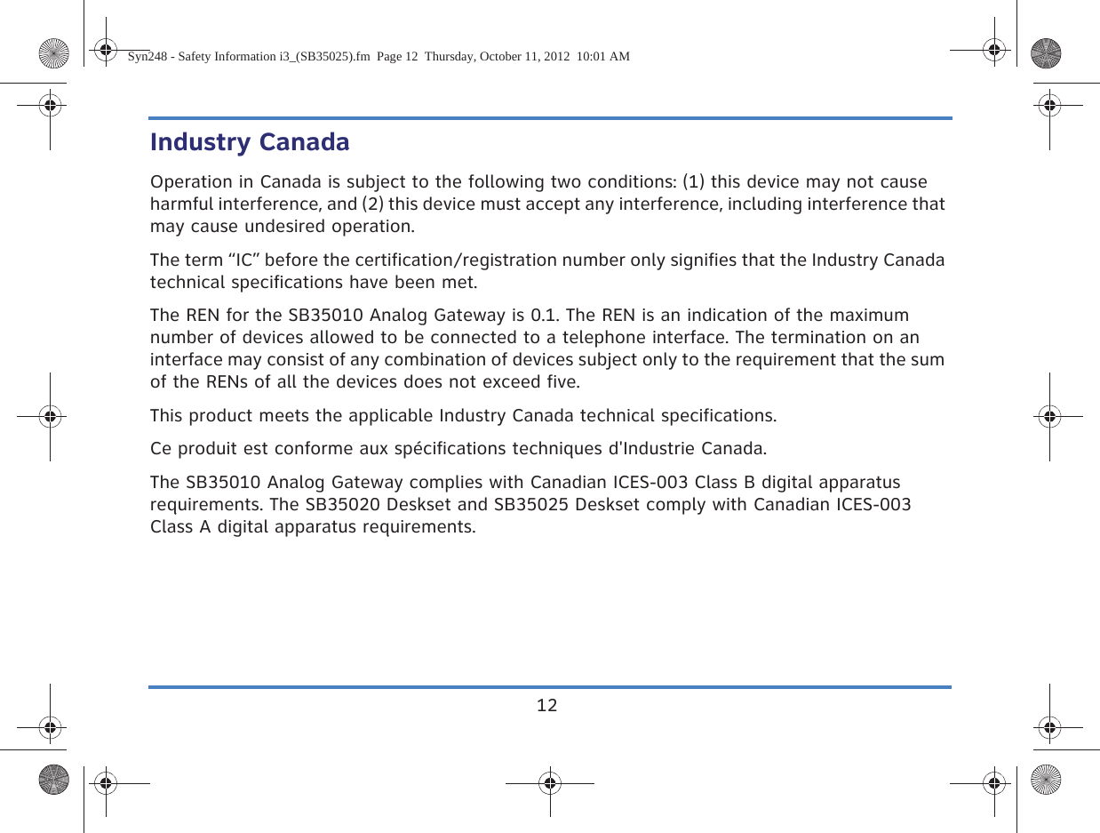 12Industry CanadaOperation in Canada is subject to the following two conditions: (1) this device may not cause harmful interference, and (2) this device must accept any interference, including interference that may cause undesired operation.The term “IC” before the certification/registration number only signifies that the Industry Canada technical specifications have been met.The REN for the SB35010 Analog Gateway is 0.1. The REN is an indication of the maximum number of devices allowed to be connected to a telephone interface. The termination on an interface may consist of any combination of devices subject only to the requirement that the sum of the RENs of all the devices does not exceed five.This product meets the applicable Industry Canada technical specifications.Ce produit est conforme aux spécifications techniques d&apos;Industrie Canada.The SB35010 Analog Gateway complies with Canadian ICES-003 Class B digital apparatus requirements. The SB35020 Deskset and SB35025 Deskset comply with Canadian ICES-003 Class A digital apparatus requirements.Syn248 - Safety Information i3_(SB35025).fm  Page 12  Thursday, October 11, 2012  10:01 AM