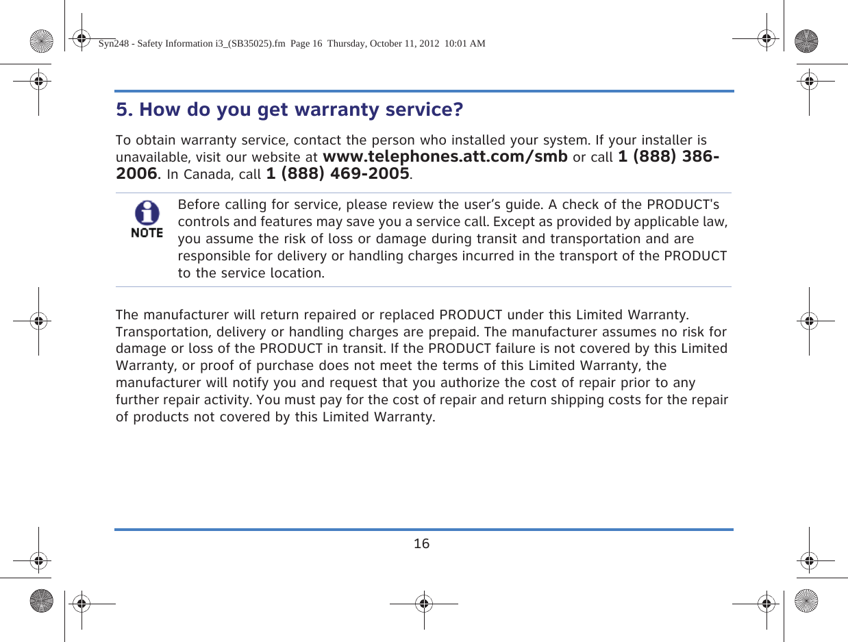 165. How do you get warranty service? To obtain warranty service, contact the person who installed your system. If your installer is unavailable, visit our website at www.telephones.att.com/smb or call 1 (888) 386-2006. In Canada, call 1 (888) 469-2005.The manufacturer will return repaired or replaced PRODUCT under this Limited Warranty. Transportation, delivery or handling charges are prepaid. The manufacturer assumes no risk for damage or loss of the PRODUCT in transit. If the PRODUCT failure is not covered by this Limited Warranty, or proof of purchase does not meet the terms of this Limited Warranty, the manufacturer will notify you and request that you authorize the cost of repair prior to any further repair activity. You must pay for the cost of repair and return shipping costs for the repair of products not covered by this Limited Warranty.Before calling for service, please review the user’s guide. A check of the PRODUCT&apos;s controls and features may save you a service call. Except as provided by applicable law, you assume the risk of loss or damage during transit and transportation and are responsible for delivery or handling charges incurred in the transport of the PRODUCT to the service location.Syn248 - Safety Information i3_(SB35025).fm  Page 16  Thursday, October 11, 2012  10:01 AM
