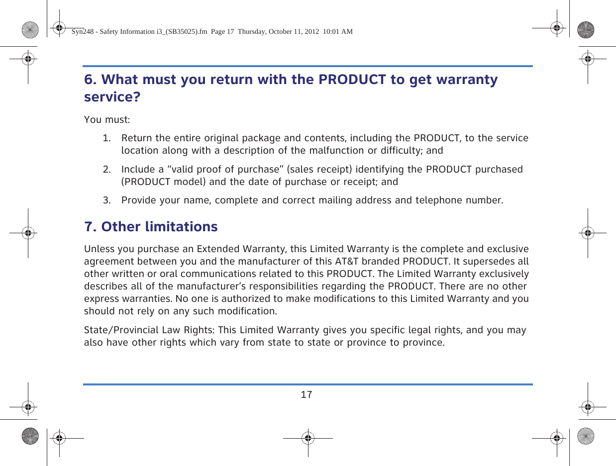 176. What must you return with the PRODUCT to get warranty service?You must:1. Return the entire original package and contents, including the PRODUCT, to the service location along with a description of the malfunction or difficulty; and2. Include a “valid proof of purchase” (sales receipt) identifying the PRODUCT purchased (PRODUCT model) and the date of purchase or receipt; and3. Provide your name, complete and correct mailing address and telephone number.7. Other limitationsUnless you purchase an Extended Warranty, this Limited Warranty is the complete and exclusive agreement between you and the manufacturer of this AT&amp;T branded PRODUCT. It supersedes all other written or oral communications related to this PRODUCT. The Limited Warranty exclusively describes all of the manufacturer’s responsibilities regarding the PRODUCT. There are no other express warranties. No one is authorized to make modifications to this Limited Warranty and you should not rely on any such modification.State/Provincial Law Rights: This Limited Warranty gives you specific legal rights, and you may also have other rights which vary from state to state or province to province.Syn248 - Safety Information i3_(SB35025).fm  Page 17  Thursday, October 11, 2012  10:01 AM