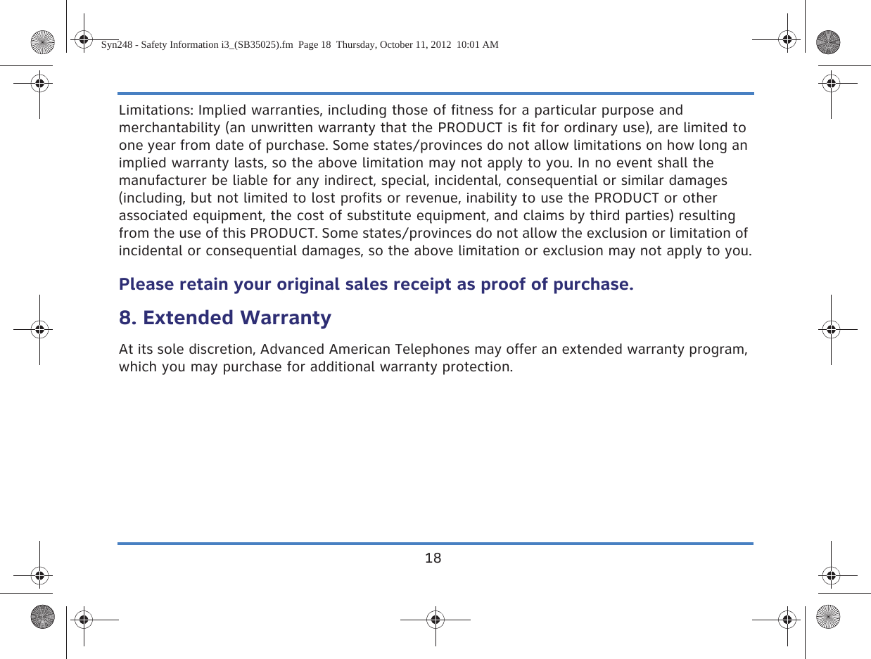 18Limitations: Implied warranties, including those of fitness for a particular purpose and merchantability (an unwritten warranty that the PRODUCT is fit for ordinary use), are limited to one year from date of purchase. Some states/provinces do not allow limitations on how long an implied warranty lasts, so the above limitation may not apply to you. In no event shall the manufacturer be liable for any indirect, special, incidental, consequential or similar damages (including, but not limited to lost profits or revenue, inability to use the PRODUCT or other associated equipment, the cost of substitute equipment, and claims by third parties) resulting from the use of this PRODUCT. Some states/provinces do not allow the exclusion or limitation of incidental or consequential damages, so the above limitation or exclusion may not apply to you.Please retain your original sales receipt as proof of purchase.8. Extended WarrantyAt its sole discretion, Advanced American Telephones may offer an extended warranty program, which you may purchase for additional warranty protection.Syn248 - Safety Information i3_(SB35025).fm  Page 18  Thursday, October 11, 2012  10:01 AM