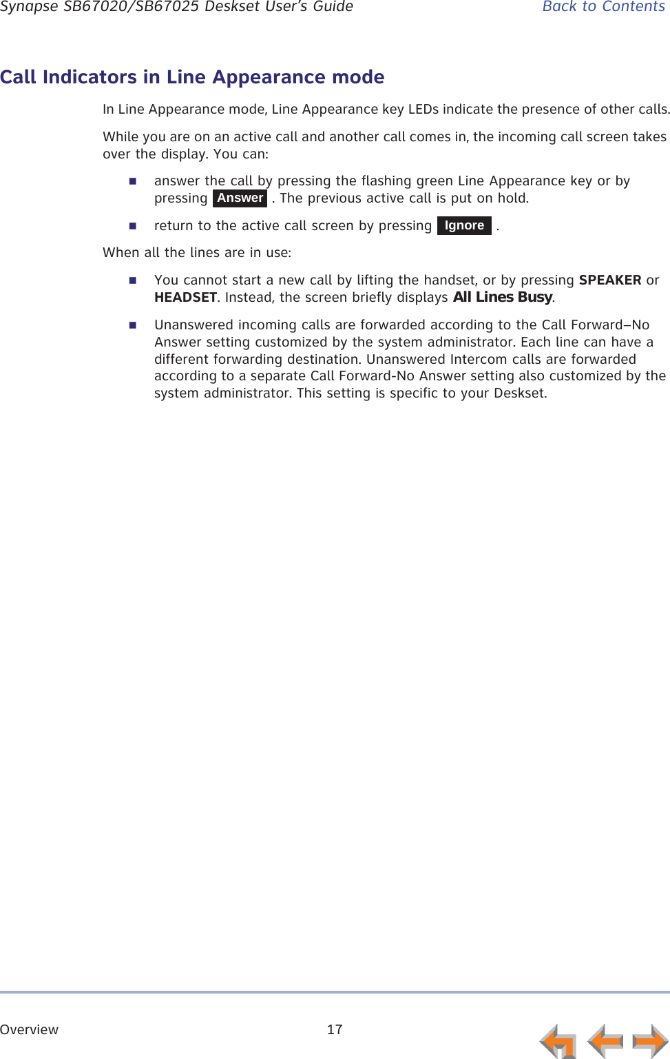Overview 17      Synapse SB67020/SB67025 Deskset User’s Guide Back to ContentsCall Indicators in Line Appearance modeIn Line Appearance mode, Line Appearance key LEDs indicate the presence of other calls.While you are on an active call and another call comes in, the incoming call screen takes over the display. You can:answer the call by pressing the flashing green Line Appearance key or by pressing   . The previous active call is put on hold.return to the active call screen by pressing   .When all the lines are in use:You cannot start a new call by lifting the handset, or by pressing SPEAKER or HEADSET. Instead, the screen briefly displays All Lines Busy.Unanswered incoming calls are forwarded according to the Call Forward–No Answer setting customized by the system administrator. Each line can have a different forwarding destination. Unanswered Intercom calls are forwarded according to a separate Call Forward-No Answer setting also customized by the system administrator. This setting is specific to your Deskset.AnswerIgnore