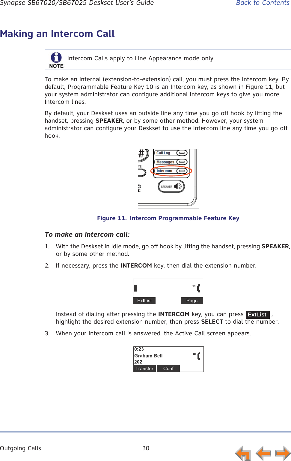 Outgoing Calls 30      Synapse SB67020/SB67025 Deskset User’s Guide Back to ContentsMaking an Intercom CallTo make an internal (extension-to-extension) call, you must press the Intercom key. By default, Programmable Feature Key 10 is an Intercom key, as shown in Figure 11, but your system administrator can configure additional Intercom keys to give you more Intercom lines.By default, your Deskset uses an outside line any time you go off hook by lifting the handset, pressing SPEAKER, or by some other method. However, your system administrator can configure your Deskset to use the Intercom line any time you go off hook.Figure 11.  Intercom Programmable Feature KeyTo make an intercom call:1. With the Deskset in Idle mode, go off hook by lifting the handset, pressing SPEAKER, or by some other method.2. If necessary, press the INTERCOM key, then dial the extension number.Instead of dialing after pressing the INTERCOM key, you can press   , highlight the desired extension number, then press SELECT to dial the number.3. When your Intercom call is answered, the Active Call screen appears.Intercom Calls apply to Line Appearance mode only.ExtList