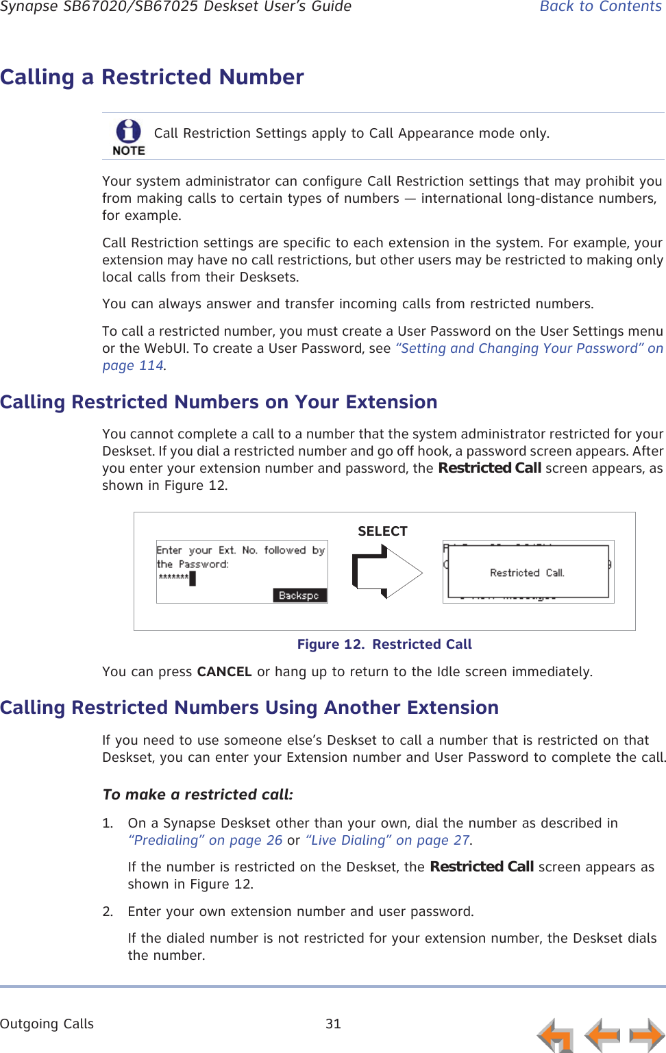 Outgoing Calls 31      Synapse SB67020/SB67025 Deskset User’s Guide Back to ContentsCalling a Restricted NumberYour system administrator can configure Call Restriction settings that may prohibit you from making calls to certain types of numbers — international long-distance numbers, for example.Call Restriction settings are specific to each extension in the system. For example, your extension may have no call restrictions, but other users may be restricted to making only local calls from their Desksets.You can always answer and transfer incoming calls from restricted numbers.To call a restricted number, you must create a User Password on the User Settings menu or the WebUI. To create a User Password, see “Setting and Changing Your Password” on page 114.Calling Restricted Numbers on Your ExtensionYou cannot complete a call to a number that the system administrator restricted for your Deskset. If you dial a restricted number and go off hook, a password screen appears. After you enter your extension number and password, the Restricted Call screen appears, as shown in Figure 12.Figure 12.  Restricted CallYou can press CANCEL or hang up to return to the Idle screen immediately.Calling Restricted Numbers Using Another ExtensionIf you need to use someone else’s Deskset to call a number that is restricted on that Deskset, you can enter your Extension number and User Password to complete the call.To make a restricted call:1. On a Synapse Deskset other than your own, dial the number as described in “Predialing” on page 26 or “Live Dialing” on page 27.If the number is restricted on the Deskset, the Restricted Call screen appears as shown in Figure 12.2. Enter your own extension number and user password.If the dialed number is not restricted for your extension number, the Deskset dials the number.Call Restriction Settings apply to Call Appearance mode only.SELECT