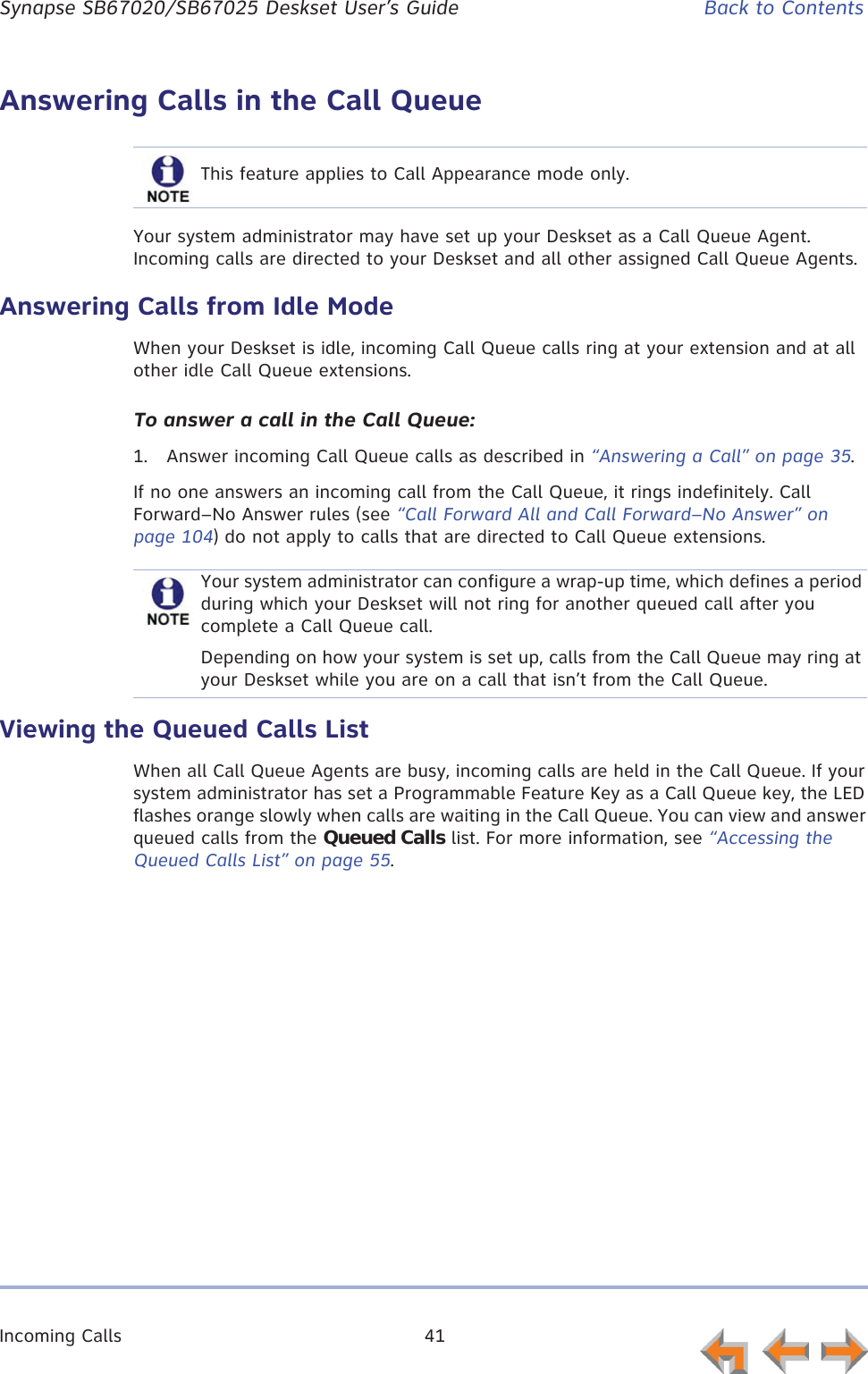 Incoming Calls 41      Synapse SB67020/SB67025 Deskset User’s Guide Back to ContentsAnswering Calls in the Call QueueYour system administrator may have set up your Deskset as a Call Queue Agent. Incoming calls are directed to your Deskset and all other assigned Call Queue Agents.Answering Calls from Idle ModeWhen your Deskset is idle, incoming Call Queue calls ring at your extension and at all other idle Call Queue extensions.To answer a call in the Call Queue:1. Answer incoming Call Queue calls as described in “Answering a Call” on page 35.If no one answers an incoming call from the Call Queue, it rings indefinitely. Call Forward–No Answer rules (see “Call Forward All and Call Forward–No Answer” on page 104) do not apply to calls that are directed to Call Queue extensions.Viewing the Queued Calls ListWhen all Call Queue Agents are busy, incoming calls are held in the Call Queue. If your system administrator has set a Programmable Feature Key as a Call Queue key, the LED flashes orange slowly when calls are waiting in the Call Queue. You can view and answer queued calls from the Queued Calls list. For more information, see “Accessing the Queued Calls List” on page 55.This feature applies to Call Appearance mode only.Your system administrator can configure a wrap-up time, which defines a period during which your Deskset will not ring for another queued call after you complete a Call Queue call.Depending on how your system is set up, calls from the Call Queue may ring at your Deskset while you are on a call that isn’t from the Call Queue.