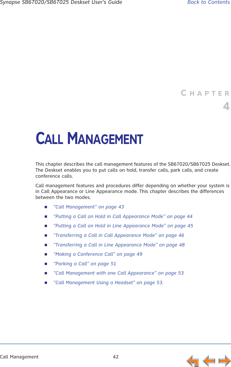 Call Management 42      Synapse SB67020/SB67025 Deskset User’s Guide Back to ContentsCHAPTER4CALL MANAGEMENTThis chapter describes the call management features of the SB67020/SB67025 Deskset. The Deskset enables you to put calls on hold, transfer calls, park calls, and create conference calls.Call management features and procedures differ depending on whether your system is in Call Appearance or Line Appearance mode. This chapter describes the differences between the two modes.“Call Management” on page 43“Putting a Call on Hold in Call Appearance Mode” on page 44“Putting a Call on Hold in Line Appearance Mode” on page 45“Transferring a Call in Call Appearance Mode” on page 46“Transferring a Call in Line Appearance Mode” on page 48“Making a Conference Call” on page 49“Parking a Call” on page 51“Call Management with one Call Appearance” on page 53“Call Management Using a Headset” on page 53.