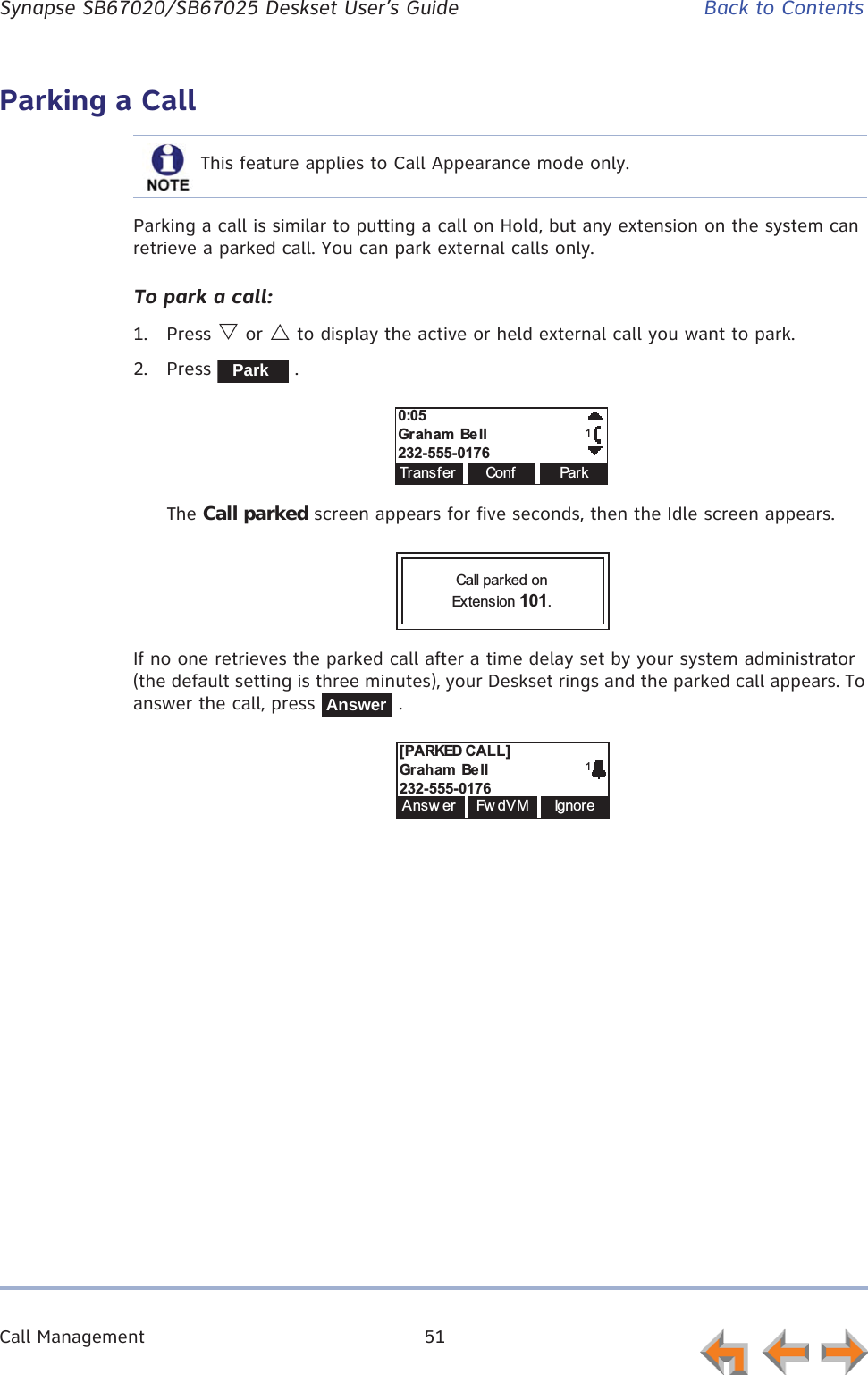 Call Management 51      Synapse SB67020/SB67025 Deskset User’s Guide Back to ContentsParking a CallParking a call is similar to putting a call on Hold, but any extension on the system can retrieve a parked call. You can park external calls only.To park a call:1. Press V or U to display the active or held external call you want to park.2. Press  .The Call parked screen appears for five seconds, then the Idle screen appears.If no one retrieves the parked call after a time delay set by your system administrator (the default setting is three minutes), your Deskset rings and the parked call appears. To answer the call, press   .This feature applies to Call Appearance mode only.Park0:05Graham  Be ll232-555-0176TransferConfPa r k1Call parked on Extension 101.Answer[PARKED CALL]Graham  Be ll232-555-01761Answ er Fw dV M Ign or e