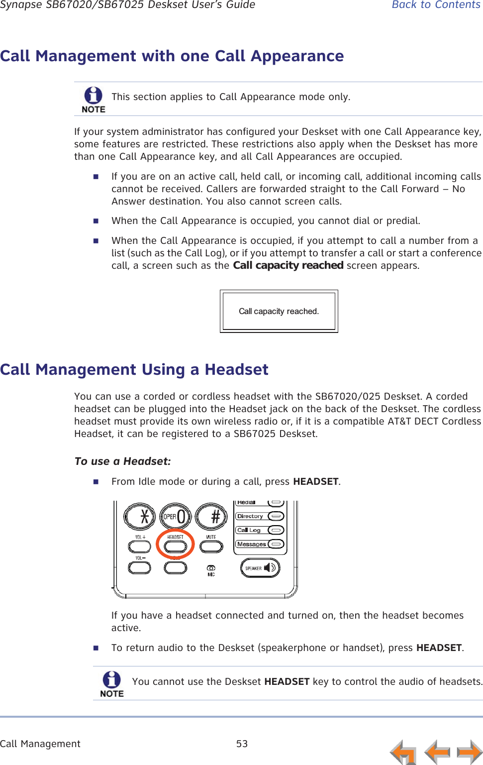 Call Management 53      Synapse SB67020/SB67025 Deskset User’s Guide Back to ContentsCall Management with one Call AppearanceIf your system administrator has configured your Deskset with one Call Appearance key, some features are restricted. These restrictions also apply when the Deskset has more than one Call Appearance key, and all Call Appearances are occupied.If you are on an active call, held call, or incoming call, additional incoming calls cannot be received. Callers are forwarded straight to the Call Forward – No Answer destination. You also cannot screen calls.When the Call Appearance is occupied, you cannot dial or predial. When the Call Appearance is occupied, if you attempt to call a number from a list (such as the Call Log), or if you attempt to transfer a call or start a conference call, a screen such as the Call capacity reached screen appears.Call Management Using a HeadsetYou can use a corded or cordless headset with the SB67020/025 Deskset. A corded headset can be plugged into the Headset jack on the back of the Deskset. The cordless headset must provide its own wireless radio or, if it is a compatible AT&amp;T DECT Cordless Headset, it can be registered to a SB67025 Deskset.To use a Headset:From Idle mode or during a call, press HEADSET.If you have a headset connected and turned on, then the headset becomes active.To return audio to the Deskset (speakerphone or handset), press HEADSET.This section applies to Call Appearance mode only.Call capacity reached.You cannot use the Deskset HEADSET key to control the audio of headsets.