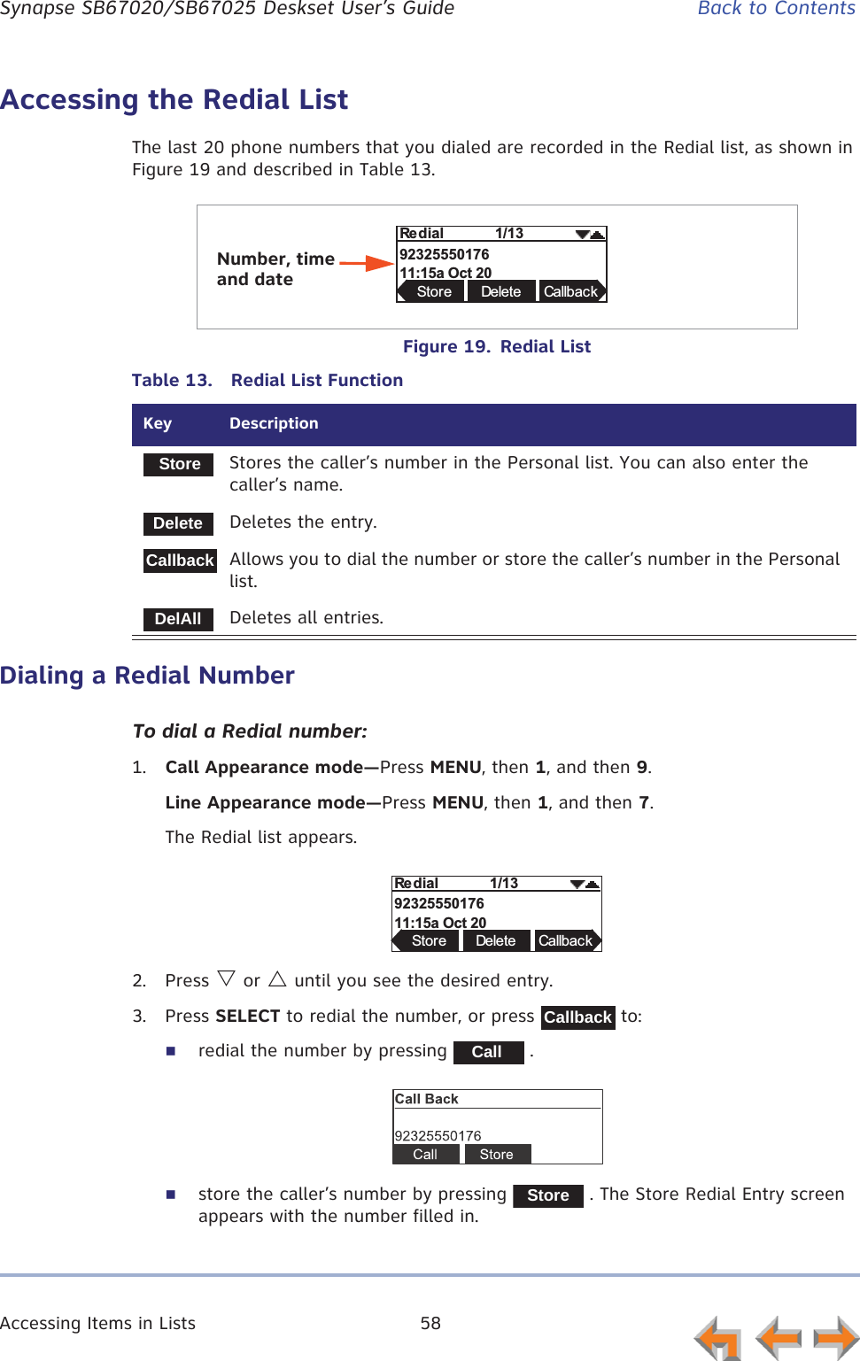 Accessing Items in Lists 58      Synapse SB67020/SB67025 Deskset User’s Guide Back to ContentsAccessing the Redial ListThe last 20 phone numbers that you dialed are recorded in the Redial list, as shown in Figure 19 and described in Table 13.Figure 19.  Redial ListDialing a Redial NumberTo dial a Redial number:1. Call Appearance mode—Press MENU, then 1, and then 9.Line Appearance mode—Press MENU, then 1, and then 7.The Redial list appears.2. Press V or U until you see the desired entry.3. Press SELECT to redial the number, or press   to: redial the number by pressing   .store the caller’s number by pressing   . The Store Redial Entry screen appears with the number filled in.Table 13.  Redial List FunctionKey  DescriptionStores the caller’s number in the Personal list. You can also enter the caller’s name.Deletes the entry.Allows you to dial the number or store the caller’s number in the Personal list.Deletes all entries.  H2325550176 &amp;/Store Delete CallbackNumber, time and dateStoreDeleteCallbackDelAll  H2325550176 &amp;/Store Delete CallbackCallbackCallStore