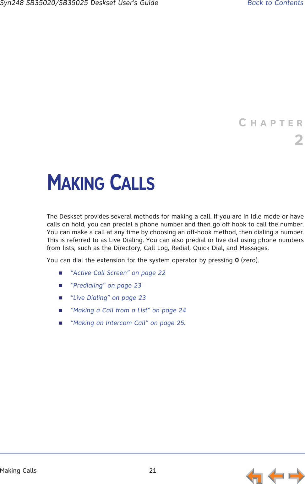 Making Calls 21      Syn248 SB35020/SB35025 Deskset User’s Guide Back to ContentsCHAPTER2MAKING CALLSThe Deskset provides several methods for making a call. If you are in Idle mode or have calls on hold, you can predial a phone number and then go off hook to call the number. You can make a call at any time by choosing an off-hook method, then dialing a number. This is referred to as Live Dialing. You can also predial or live dial using phone numbers from lists, such as the Directory, Call Log, Redial, Quick Dial, and Messages.You can dial the extension for the system operator by pressing 0 (zero).“Active Call Screen” on page 22“Predialing” on page 23“Live Dialing” on page 23“Making a Call from a List” on page 24“Making an Intercom Call” on page 25.
