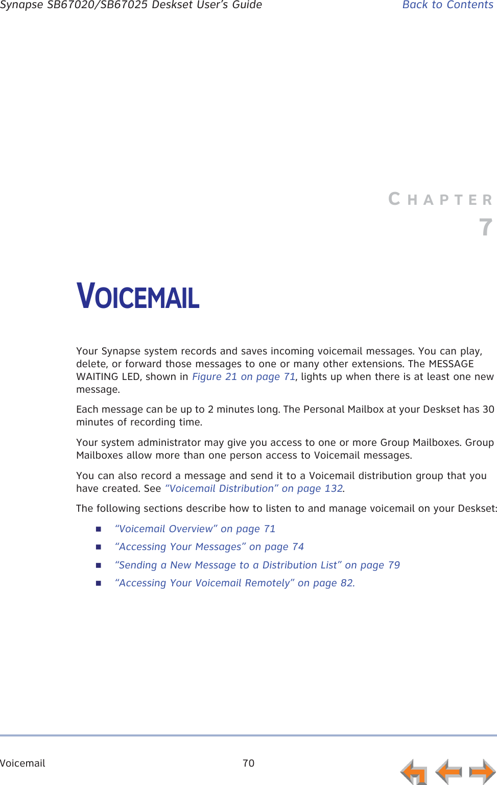Voicemail 70      Synapse SB67020/SB67025 Deskset User’s Guide Back to ContentsCHAPTER7VOICEMAILYour Synapse system records and saves incoming voicemail messages. You can play, delete, or forward those messages to one or many other extensions. The MESSAGE WAITING LED, shown in Figure 21 on page 71, lights up when there is at least one new message.Each message can be up to 2 minutes long. The Personal Mailbox at your Deskset has 30 minutes of recording time.Your system administrator may give you access to one or more Group Mailboxes. Group Mailboxes allow more than one person access to Voicemail messages.You can also record a message and send it to a Voicemail distribution group that you have created. See “Voicemail Distribution” on page 132.The following sections describe how to listen to and manage voicemail on your Deskset:“Voicemail Overview” on page 71“Accessing Your Messages” on page 74“Sending a New Message to a Distribution List” on page 79“Accessing Your Voicemail Remotely” on page 82.