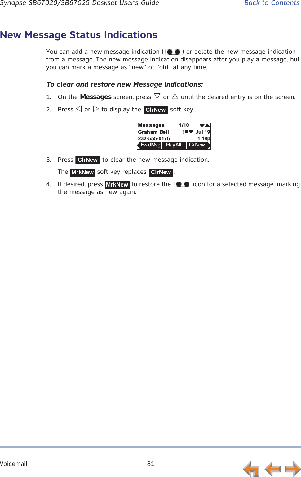 Voicemail 81      Synapse SB67020/SB67025 Deskset User’s Guide Back to ContentsNew Message Status IndicationsYou can add a new message indication ( ) or delete the new message indication from a message. The new message indication disappears after you play a message, but you can mark a message as “new” or “old” at any time. To clear and restore new Message indications:1. On the Messages screen, press V or U until the desired entry is on the screen.2. Press Y or Z to display the   soft key.3. Press   to clear the new message indication.The   soft key replaces  .4. If desired, press   to restore the   icon for a selected message, marking the message as new again.ClrNewMess ages          1/10Graham  Be ll                           Jul 19232-555-0176                     1:18pFw dMsg Pla y A ll ClrNew!ClrNewMrkNewClrNewMrkNew