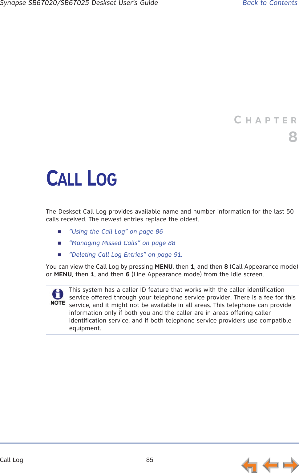 Call Log 85      Synapse SB67020/SB67025 Deskset User’s Guide Back to ContentsCHAPTER8CALL LOGThe Deskset Call Log provides available name and number information for the last 50 calls received. The newest entries replace the oldest.“Using the Call Log” on page 86“Managing Missed Calls” on page 88“Deleting Call Log Entries” on page 91.You can view the Call Log by pressing MENU, then 1, and then 8 (Call Appearance mode) or MENU, then 1, and then 6 (Line Appearance mode) from the Idle screen.This system has a caller ID feature that works with the caller identification service offered through your telephone service provider. There is a fee for this service, and it might not be available in all areas. This telephone can provide information only if both you and the caller are in areas offering caller identification service, and if both telephone service providers use compatible equipment.