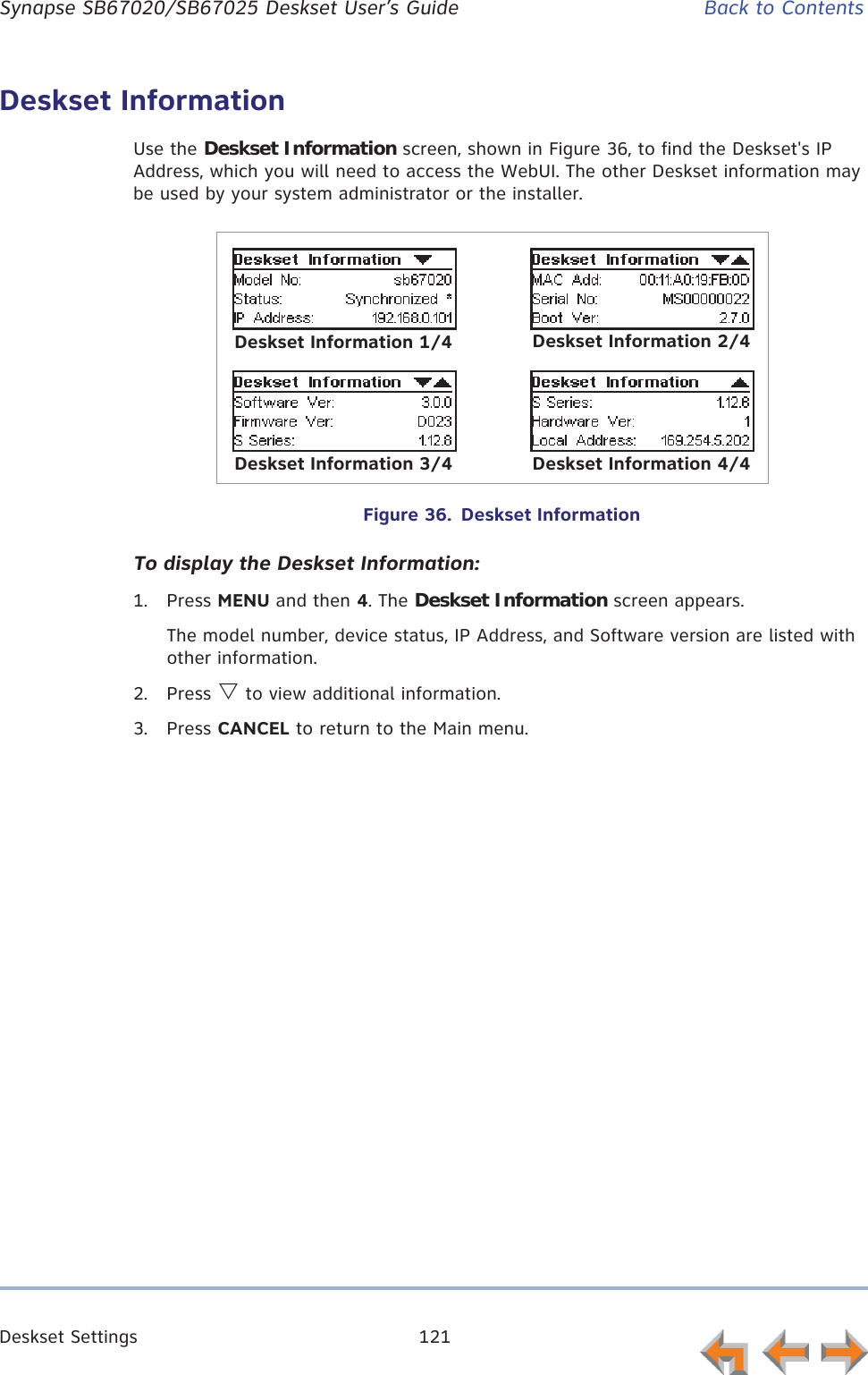 Deskset Settings 121      Synapse SB67020/SB67025 Deskset User’s Guide Back to ContentsDeskset InformationUse the Deskset Information screen, shown in Figure 36, to find the Deskset&apos;s IP Address, which you will need to access the WebUI. The other Deskset information may be used by your system administrator or the installer.Figure 36.  Deskset InformationTo display the Deskset Information:1. Press MENU and then 4. The Deskset Information screen appears.The model number, device status, IP Address, and Software version are listed with other information.2. Press V to view additional information.3. Press CANCEL to return to the Main menu.Deskset Information 1/4 Deskset Information 2/4Deskset Information 3/4 Deskset Information 4/4