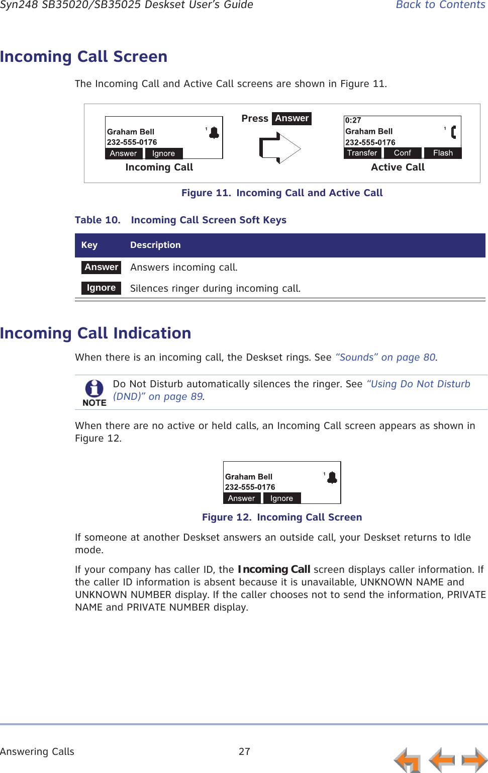 Answering Calls 27      Syn248 SB35020/SB35025 Deskset User’s Guide Back to ContentsIncoming Call ScreenThe Incoming Call and Active Call screens are shown in Figure 11.Figure 11.  Incoming Call and Active Call.Incoming Call IndicationWhen there is an incoming call, the Deskset rings. See “Sounds” on page 80.When there are no active or held calls, an Incoming Call screen appears as shown in Figure 12.Figure 12.  Incoming Call ScreenIf someone at another Deskset answers an outside call, your Deskset returns to Idle mode.If your company has caller ID, the Incoming Call screen displays caller information. If the caller ID information is absent because it is unavailable, UNKNOWN NAME and UNKNOWN NUMBER display. If the caller chooses not to send the information, PRIVATE NAME and PRIVATE NUMBER display.Table 10.  Incoming Call Screen Soft KeysKey  DescriptionAnswers incoming call.Silences ringer during incoming call.Press AnswerIncoming Call Active CallAnswerIgnoreDo Not Disturb automatically silences the ringer. See “Using Do Not Disturb (DND)” on page 89.
