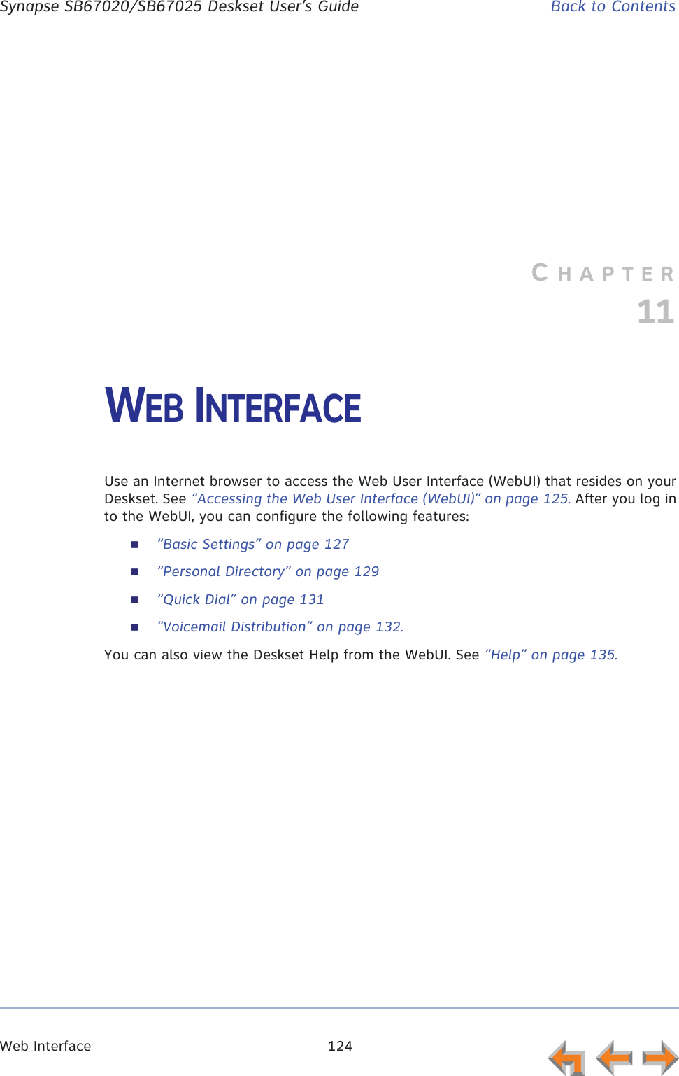 Web Interface 124      Synapse SB67020/SB67025 Deskset User’s Guide Back to ContentsCHAPTER11WEB INTERFACEUse an Internet browser to access the Web User Interface (WebUI) that resides on your Deskset. See “Accessing the Web User Interface (WebUI)” on page 125. After you log in to the WebUI, you can configure the following features:“Basic Settings” on page 127“Personal Directory” on page 129“Quick Dial” on page 131“Voicemail Distribution” on page 132.You can also view the Deskset Help from the WebUI. See “Help” on page 135.