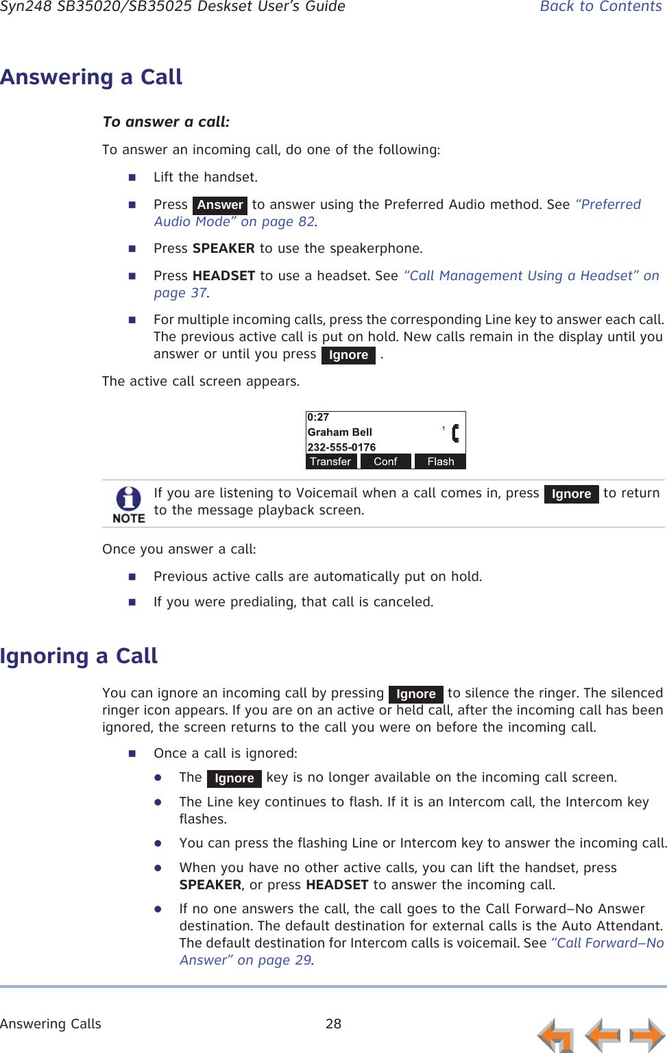 Answering Calls 28      Syn248 SB35020/SB35025 Deskset User’s Guide Back to ContentsAnswering a CallTo answer a call:To answer an incoming call, do one of the following:Lift the handset.Press   to answer using the Preferred Audio method. See “Preferred Audio Mode” on page 82.Press SPEAKER to use the speakerphone.Press HEADSET to use a headset. See “Call Management Using a Headset” on page 37.For multiple incoming calls, press the corresponding Line key to answer each call. The previous active call is put on hold. New calls remain in the display until you answer or until you press   .The active call screen appears.Once you answer a call:Previous active calls are automatically put on hold.If you were predialing, that call is canceled.Ignoring a CallYou can ignore an incoming call by pressing   to silence the ringer. The silenced ringer icon appears. If you are on an active or held call, after the incoming call has been ignored, the screen returns to the call you were on before the incoming call.Once a call is ignored:zThe   key is no longer available on the incoming call screen.zThe Line key continues to flash. If it is an Intercom call, the Intercom key flashes.zYou can press the flashing Line or Intercom key to answer the incoming call.zWhen you have no other active calls, you can lift the handset, press SPEAKER, or press HEADSET to answer the incoming call.zIf no one answers the call, the call goes to the Call Forward–No Answer destination. The default destination for external calls is the Auto Attendant. The default destination for Intercom calls is voicemail. See “Call Forward–No Answer” on page 29.AnswerIgnoreIf you are listening to Voicemail when a call comes in, press   to return to the message playback screen.IgnoreIgnoreIgnore