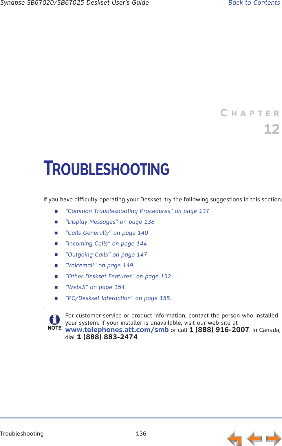 Troubleshooting 136      Synapse SB67020/SB67025 Deskset User’s Guide Back to ContentsCHAPTER12TROUBLESHOOTINGIf you have difficulty operating your Deskset, try the following suggestions in this section:“Common Troubleshooting Procedures” on page 137“Display Messages” on page 138“Calls Generally” on page 140“Incoming Calls” on page 144“Outgoing Calls” on page 147“Voicemail” on page 149“Other Deskset Features” on page 152“WebUI” on page 154“PC/Deskset Interaction” on page 155..For customer service or product information, contact the person who installed your system. If your installer is unavailable, visit our web site at www.telephones.att.com/smb or call 1 (888) 916-2007. In Canada, dial 1 (888) 883-2474.