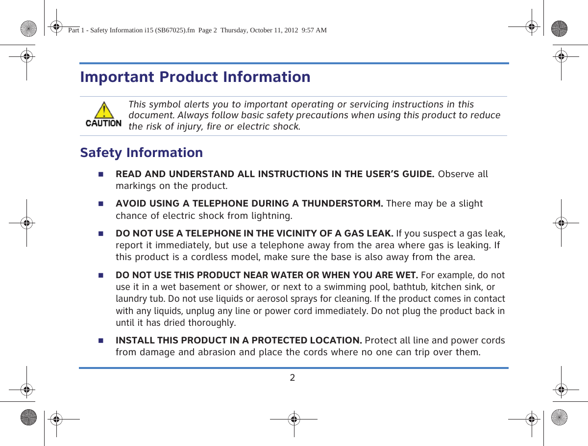 2Important Product InformationSafety Information READ AND UNDERSTAND ALL INSTRUCTIONS IN THE USER’S GUIDE. Observe all markings on the product.AVOID USING A TELEPHONE DURING A THUNDERSTORM. There may be a slight chance of electric shock from lightning.DO NOT USE A TELEPHONE IN THE VICINITY OF A GAS LEAK. If you suspect a gas leak, report it immediately, but use a telephone away from the area where gas is leaking. If this product is a cordless model, make sure the base is also away from the area.DO NOT USE THIS PRODUCT NEAR WATER OR WHEN YOU ARE WET. For example, do not use it in a wet basement or shower, or next to a swimming pool, bathtub, kitchen sink, or laundry tub. Do not use liquids or aerosol sprays for cleaning. If the product comes in contact with any liquids, unplug any line or power cord immediately. Do not plug the product back in until it has dried thoroughly.INSTALL THIS PRODUCT IN A PROTECTED LOCATION. Protect all line and power cords from damage and abrasion and place the cords where no one can trip over them.This symbol alerts you to important operating or servicing instructions in this document. Always follow basic safety precautions when using this product to reduce the risk of injury, fire or electric shock.Part 1 - Safety Information i15 (SB67025).fm  Page 2  Thursday, October 11, 2012  9:57 AM