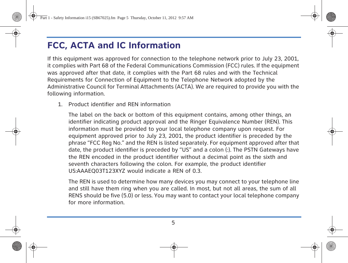 5FCC, ACTA and IC InformationIf this equipment was approved for connection to the telephone network prior to July 23, 2001, it complies with Part 68 of the Federal Communications Commission (FCC) rules. If the equipment was approved after that date, it complies with the Part 68 rules and with the Technical Requirements for Connection of Equipment to the Telephone Network adopted by the Administrative Council for Terminal Attachments (ACTA). We are required to provide you with the following information.1. Product identifier and REN informationThe label on the back or bottom of this equipment contains, among other things, an identifier indicating product approval and the Ringer Equivalence Number (REN). This information must be provided to your local telephone company upon request. For equipment approved prior to July 23, 2001, the product identifier is preceded by the phrase “FCC Reg No.” and the REN is listed separately. For equipment approved after that date, the product identifier is preceded by “US” and a colon (:). The PSTN Gateways have the REN encoded in the product identifier without a decimal point as the sixth and seventh characters following the colon. For example, the product identifier US:AAAEQ03T123XYZ would indicate a REN of 0.3. The REN is used to determine how many devices you may connect to your telephone line and still have them ring when you are called. In most, but not all areas, the sum of all RENS should be five (5.0) or less. You may want to contact your local telephone company for more information.Part 1 - Safety Information i15 (SB67025).fm  Page 5  Thursday, October 11, 2012  9:57 AM