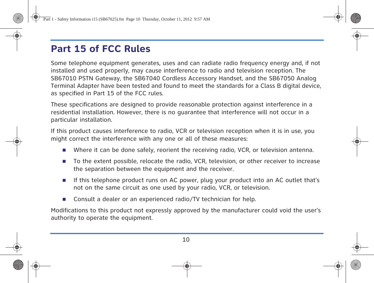 10Part 15 of FCC RulesSome telephone equipment generates, uses and can radiate radio frequency energy and, if not installed and used properly, may cause interference to radio and television reception. The SB67010 PSTN Gateway, the SB67040 Cordless Accessory Handset, and the SB67050 Analog Terminal Adapter have been tested and found to meet the standards for a Class B digital device, as specified in Part 15 of the FCC rules.These specifications are designed to provide reasonable protection against interference in a residential installation. However, there is no guarantee that interference will not occur in a particular installation.If this product causes interference to radio, VCR or television reception when it is in use, you might correct the interference with any one or all of these measures:Where it can be done safely, reorient the receiving radio, VCR, or television antenna.To the extent possible, relocate the radio, VCR, television, or other receiver to increase the separation between the equipment and the receiver.If this telephone product runs on AC power, plug your product into an AC outlet that’s not on the same circuit as one used by your radio, VCR, or television.Consult a dealer or an experienced radio/TV technician for help.Modifications to this product not expressly approved by the manufacturer could void the user’s authority to operate the equipment.Part 1 - Safety Information i15 (SB67025).fm  Page 10  Thursday, October 11, 2012  9:57 AM