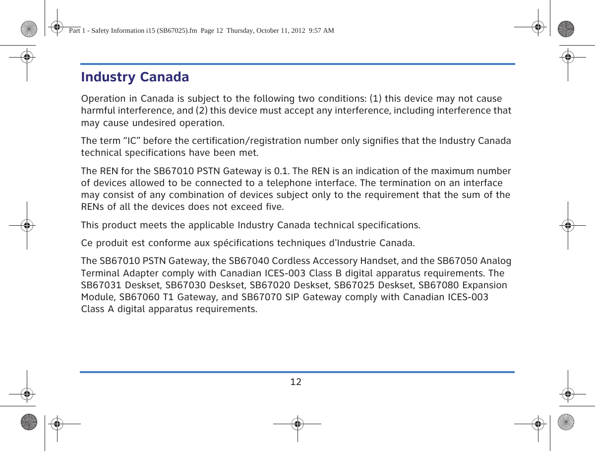 12Industry CanadaOperation in Canada is subject to the following two conditions: (1) this device may not cause harmful interference, and (2) this device must accept any interference, including interference that may cause undesired operation.The term “IC” before the certification/registration number only signifies that the Industry Canada technical specifications have been met.The REN for the SB67010 PSTN Gateway is 0.1. The REN is an indication of the maximum number of devices allowed to be connected to a telephone interface. The termination on an interface may consist of any combination of devices subject only to the requirement that the sum of the RENs of all the devices does not exceed five.This product meets the applicable Industry Canada technical specifications.Ce produit est conforme aux spécifications techniques d&apos;Industrie Canada.The SB67010 PSTN Gateway, the SB67040 Cordless Accessory Handset, and the SB67050 Analog Terminal Adapter comply with Canadian ICES-003 Class B digital apparatus requirements. The SB67031 Deskset, SB67030 Deskset, SB67020 Deskset, SB67025 Deskset, SB67080 Expansion Module, SB67060 T1 Gateway, and SB67070 SIP Gateway comply with Canadian ICES-003 Class A digital apparatus requirements.Part 1 - Safety Information i15 (SB67025).fm  Page 12  Thursday, October 11, 2012  9:57 AM