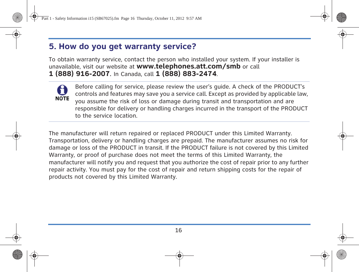 165. How do you get warranty service? To obtain warranty service, contact the person who installed your system. If your installer is unavailable, visit our website at www.telephones.att.com/smb or call 1 (888) 916-2007. In Canada, call 1 (888) 883-2474.The manufacturer will return repaired or replaced PRODUCT under this Limited Warranty. Transportation, delivery or handling charges are prepaid. The manufacturer assumes no risk for damage or loss of the PRODUCT in transit. If the PRODUCT failure is not covered by this Limited Warranty, or proof of purchase does not meet the terms of this Limited Warranty, the manufacturer will notify you and request that you authorize the cost of repair prior to any further repair activity. You must pay for the cost of repair and return shipping costs for the repair of products not covered by this Limited Warranty.Before calling for service, please review the user’s guide. A check of the PRODUCT&apos;s controls and features may save you a service call. Except as provided by applicable law, you assume the risk of loss or damage during transit and transportation and are responsible for delivery or handling charges incurred in the transport of the PRODUCT to the service location.Part 1 - Safety Information i15 (SB67025).fm  Page 16  Thursday, October 11, 2012  9:57 AM