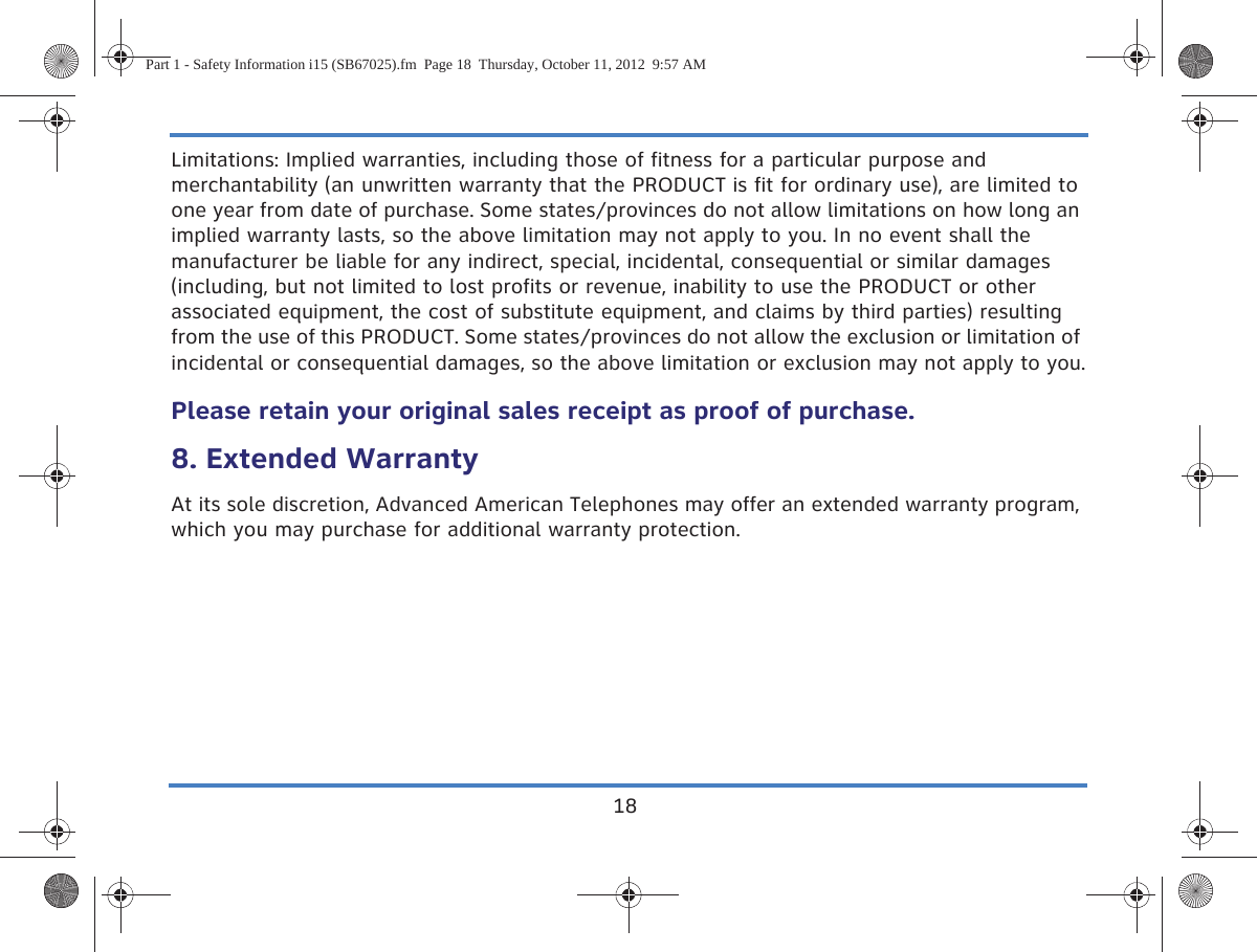 18Limitations: Implied warranties, including those of fitness for a particular purpose and merchantability (an unwritten warranty that the PRODUCT is fit for ordinary use), are limited to one year from date of purchase. Some states/provinces do not allow limitations on how long an implied warranty lasts, so the above limitation may not apply to you. In no event shall the manufacturer be liable for any indirect, special, incidental, consequential or similar damages (including, but not limited to lost profits or revenue, inability to use the PRODUCT or other associated equipment, the cost of substitute equipment, and claims by third parties) resulting from the use of this PRODUCT. Some states/provinces do not allow the exclusion or limitation of incidental or consequential damages, so the above limitation or exclusion may not apply to you.Please retain your original sales receipt as proof of purchase.8. Extended WarrantyAt its sole discretion, Advanced American Telephones may offer an extended warranty program, which you may purchase for additional warranty protection.Part 1 - Safety Information i15 (SB67025).fm  Page 18  Thursday, October 11, 2012  9:57 AM