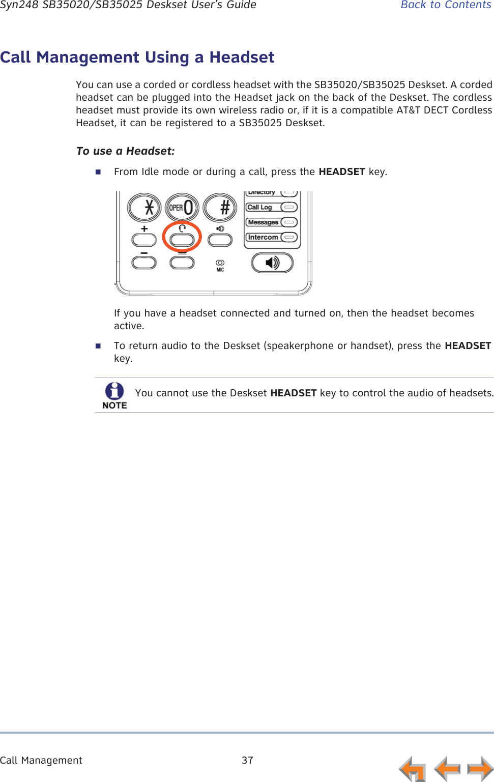 Call Management 37      Syn248 SB35020/SB35025 Deskset User’s Guide Back to ContentsCall Management Using a HeadsetYou can use a corded or cordless headset with the SB35020/SB35025 Deskset. A corded headset can be plugged into the Headset jack on the back of the Deskset. The cordless headset must provide its own wireless radio or, if it is a compatible AT&amp;T DECT Cordless Headset, it can be registered to a SB35025 Deskset.To use a Headset:From Idle mode or during a call, press the HEADSET key.If you have a headset connected and turned on, then the headset becomes active.To return audio to the Deskset (speakerphone or handset), press the HEADSET key.You cannot use the Deskset HEADSET key to control the audio of headsets.