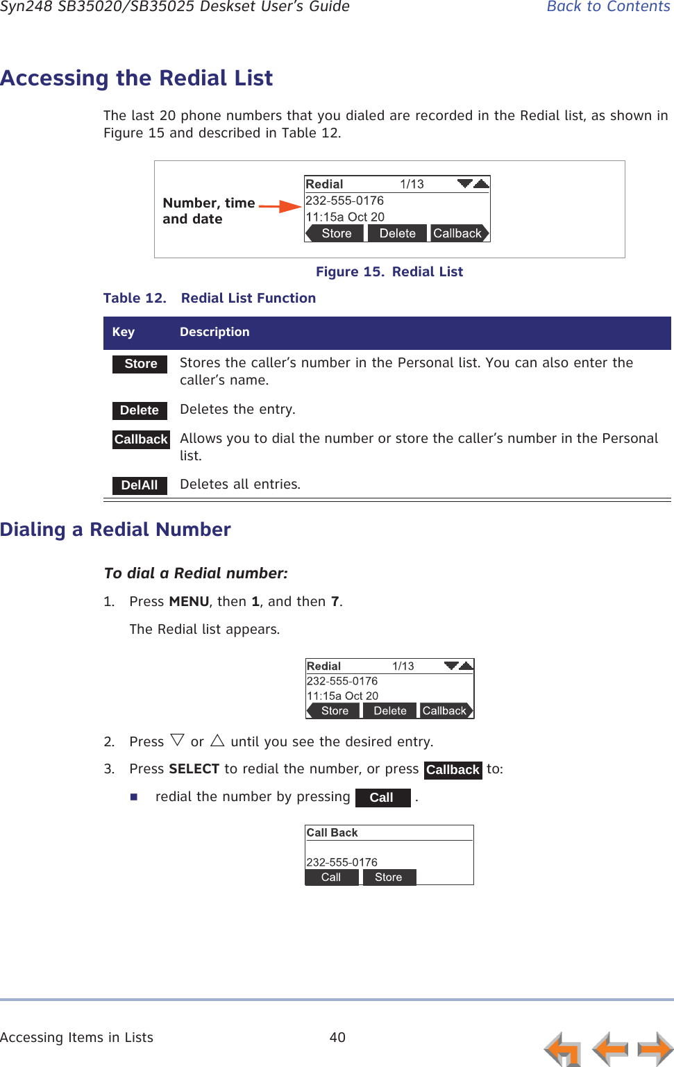 Accessing Items in Lists 40      Syn248 SB35020/SB35025 Deskset User’s Guide Back to ContentsAccessing the Redial ListThe last 20 phone numbers that you dialed are recorded in the Redial list, as shown in Figure 15 and described in Table 12.Figure 15.  Redial ListDialing a Redial NumberTo dial a Redial number:1. Press MENU, then 1, and then 7.The Redial list appears.2. Press V or U until you see the desired entry.3. Press SELECT to redial the number, or press   to:redial the number by pressing   .Table 12.  Redial List FunctionKey  DescriptionStores the caller’s number in the Personal list. You can also enter the caller’s name.Deletes the entry.Allows you to dial the number or store the caller’s number in the Personal list.Deletes all entries.Number, time and dateStoreDeleteCallbackDelAllCallbackCall