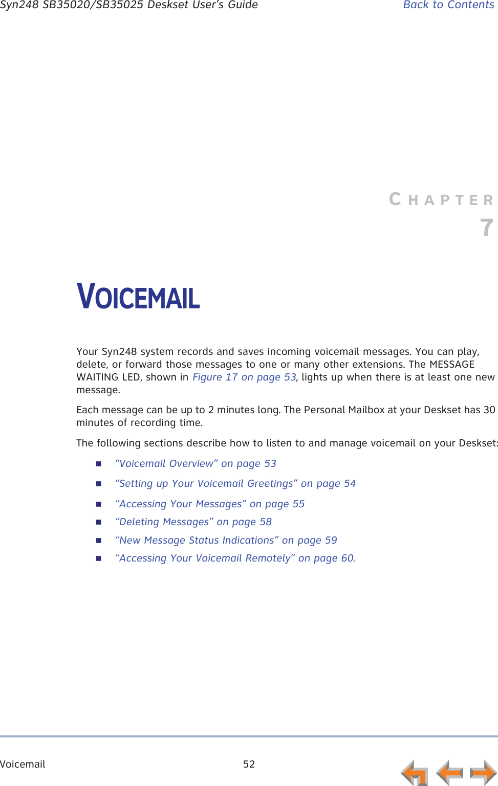 Voicemail 52      Syn248 SB35020/SB35025 Deskset User’s Guide Back to ContentsCHAPTER7VOICEMAILYour Syn248 system records and saves incoming voicemail messages. You can play, delete, or forward those messages to one or many other extensions. The MESSAGE WAITING LED, shown in Figure 17 on page 53, lights up when there is at least one new message.Each message can be up to 2 minutes long. The Personal Mailbox at your Deskset has 30 minutes of recording time.The following sections describe how to listen to and manage voicemail on your Deskset:“Voicemail Overview” on page 53“Setting up Your Voicemail Greetings” on page 54“Accessing Your Messages” on page 55“Deleting Messages” on page 58“New Message Status Indications” on page 59“Accessing Your Voicemail Remotely” on page 60.