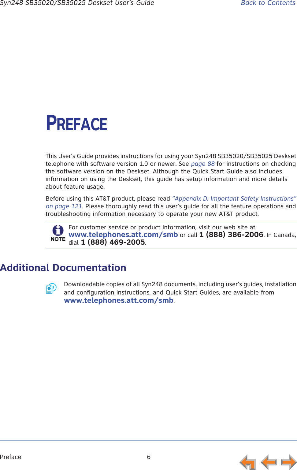 Preface 6      Syn248 SB35020/SB35025 Deskset User’s Guide Back to ContentsPREFACEThis User’s Guide provides instructions for using your Syn248 SB35020/SB35025 Deskset telephone with software version 1.0 or newer. See page 88 for instructions on checking the software version on the Deskset. Although the Quick Start Guide also includes information on using the Deskset, this guide has setup information and more details about feature usage.Before using this AT&amp;T product, please read “Appendix D: Important Safety Instructions” on page 121. Please thoroughly read this user’s guide for all the feature operations and troubleshooting information necessary to operate your new AT&amp;T product.Additional DocumentationDownloadable copies of all Syn248 documents, including user’s guides, installation and configuration instructions, and Quick Start Guides, are available from www.telephones.att.com/smb.For customer service or product information, visit our web site at www.telephones.att.com/smb or call 1 (888) 386-2006. In Canada, dial 1 (888) 469-2005.
