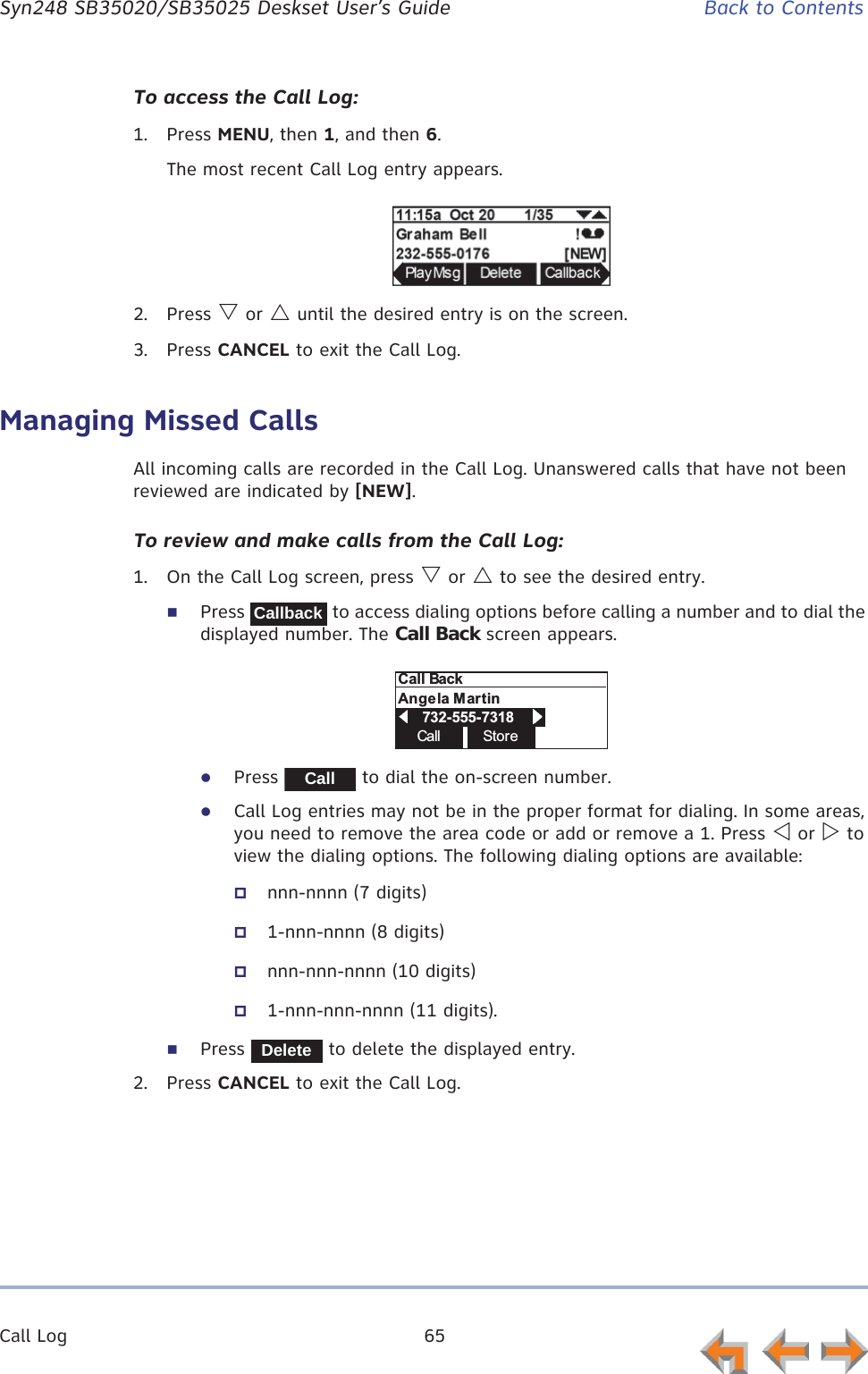 Call Log 65      Syn248 SB35020/SB35025 Deskset User’s Guide Back to ContentsTo access the Call Log:1. Press MENU, then 1, and then 6.The most recent Call Log entry appears.2. Press V or U until the desired entry is on the screen.3. Press CANCEL to exit the Call Log.Managing Missed CallsAll incoming calls are recorded in the Call Log. Unanswered calls that have not been reviewed are indicated by [NEW].To review and make calls from the Call Log:1. On the Call Log screen, press V or U to see the desired entry.Press   to access dialing options before calling a number and to dial the displayed number. The Call Back screen appears.zPress   to dial the on-screen number.zCall Log entries may not be in the proper format for dialing. In some areas, you need to remove the area code or add or remove a 1. Press Y or Z to view the dialing options. The following dialing options are available:nnn-nnnn (7 digits)1-nnn-nnnn (8 digits)nnn-nnn-nnnn (10 digits)1-nnn-nnn-nnnn (11 digits).Press   to delete the displayed entry.2. Press CANCEL to exit the Call Log.CallbackCall StoreCall BackAngela Martin            732-555-7318                    CallDelete