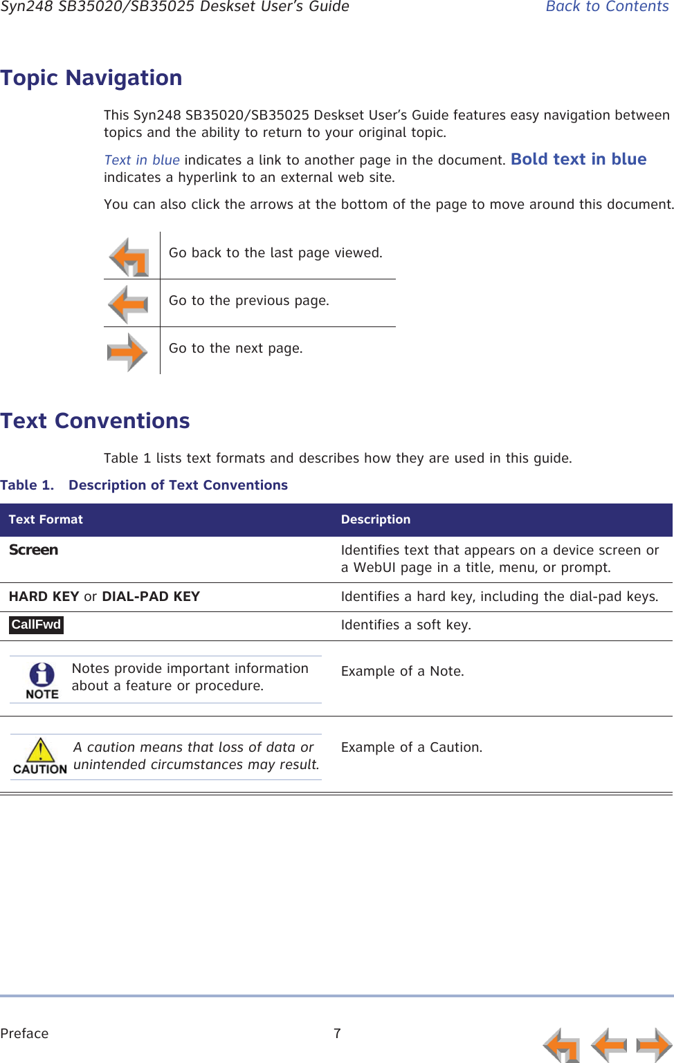 Preface 7      Syn248 SB35020/SB35025 Deskset User’s Guide Back to ContentsTopic NavigationThis Syn248 SB35020/SB35025 Deskset User’s Guide features easy navigation between topics and the ability to return to your original topic.Text in blue indicates a link to another page in the document. Bold text in blue indicates a hyperlink to an external web site.You can also click the arrows at the bottom of the page to move around this document.Text ConventionsTable 1 lists text formats and describes how they are used in this guide.Go back to the last page viewed.Go to the previous page.Go to the next page.Table 1.  Description of Text ConventionsText Format DescriptionScreen Identifies text that appears on a device screen or a WebUI page in a title, menu, or prompt.HARD KEY or DIAL-PAD KEY Identifies a hard key, including the dial-pad keys.Identifies a soft key.Example of a Note.Example of a Caution.CallFwdNotes provide important information about a feature or procedure.A caution means that loss of data or unintended circumstances may result.