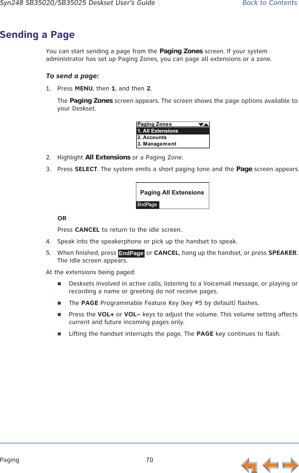 Paging 70      Syn248 SB35020/SB35025 Deskset User’s Guide Back to ContentsSending a PageYou can start sending a page from the Paging Zones screen. If your system administrator has set up Paging Zones, you can page all extensions or a zone. To send a page:1. Press MENU, then 1, and then 2.The Paging Zones screen appears. The screen shows the page options available to your Deskset.2. Highlight All Extensions or a Paging Zone.3. Press SELECT. The system emits a short paging tone and the Page screen appears.ORPress CANCEL to return to the idle screen.4. Speak into the speakerphone or pick up the handset to speak.5. When finished, press   or CANCEL, hang up the handset, or press SPEAKER. The Idle screen appears.At the extensions being paged:Desksets involved in active calls, listening to a Voicemail message, or playing or recording a name or greeting do not receive pages.The PAGE Programmable Feature Key (key #5 by default) flashes.Press the VOL+ or VOL– keys to adjust the volume. This volume setting affects current and future incoming pages only.Lifting the handset interrupts the page. The PAGE key continues to flash.$&quot;$B&quot;%-&lt;,&quot;%&quot;%-&lt;C&quot;%-=&quot;$&quot;En d Pa g e$&quot;$&lt;,&quot;%&quot;%EndPage