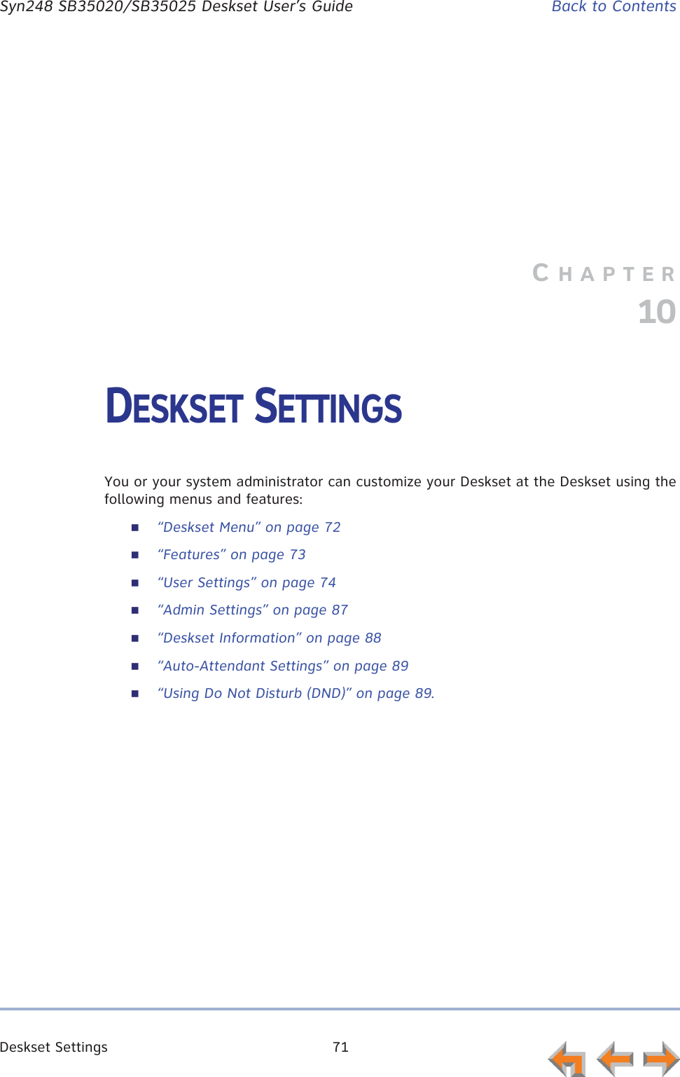Deskset Settings 71      Syn248 SB35020/SB35025 Deskset User’s Guide Back to ContentsCHAPTER10DESKSET SETTINGSYou or your system administrator can customize your Deskset at the Deskset using the following menus and features:“Deskset Menu” on page 72“Features” on page 73“User Settings” on page 74“Admin Settings” on page 87“Deskset Information” on page 88“Auto-Attendant Settings” on page 89“Using Do Not Disturb (DND)” on page 89.