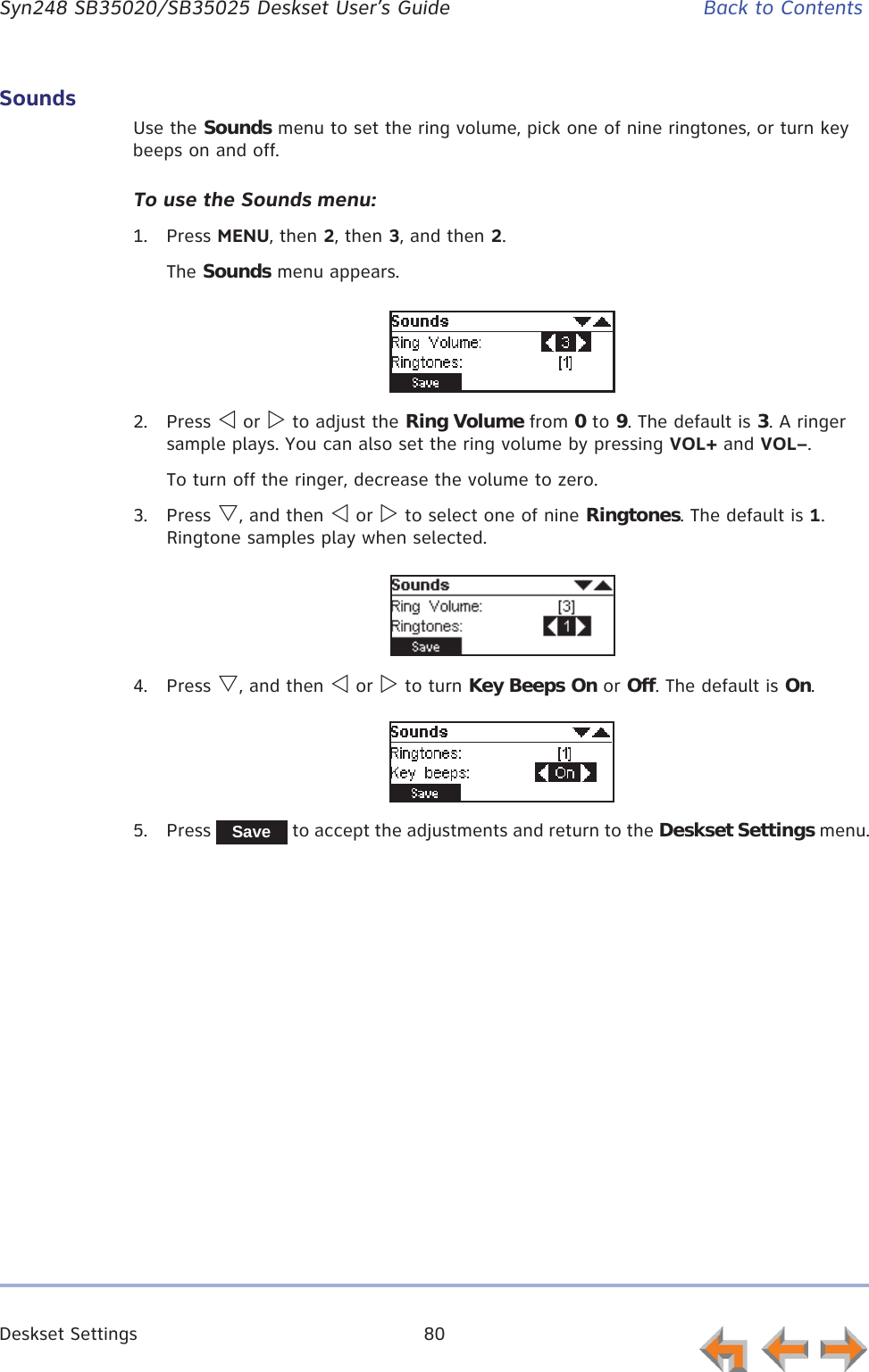 Deskset Settings 80      Syn248 SB35020/SB35025 Deskset User’s Guide Back to ContentsSoundsUse the Sounds menu to set the ring volume, pick one of nine ringtones, or turn key beeps on and off. To use the Sounds menu:1. Press MENU, then 2, then 3, and then 2.The Sounds menu appears.2. Press Y or Z to adjust the Ring Volume from 0 to 9. The default is 3. A ringer sample plays. You can also set the ring volume by pressing VOL+ and VOL–.To turn off the ringer, decrease the volume to zero. 3. Press V, and then Y or Z to select one of nine Ringtones. The default is 1. Ringtone samples play when selected.4. Press V, and then Y or Z to turn Key Beeps On or Off. The default is On.5. Press   to accept the adjustments and return to the Deskset Settings menu.Save