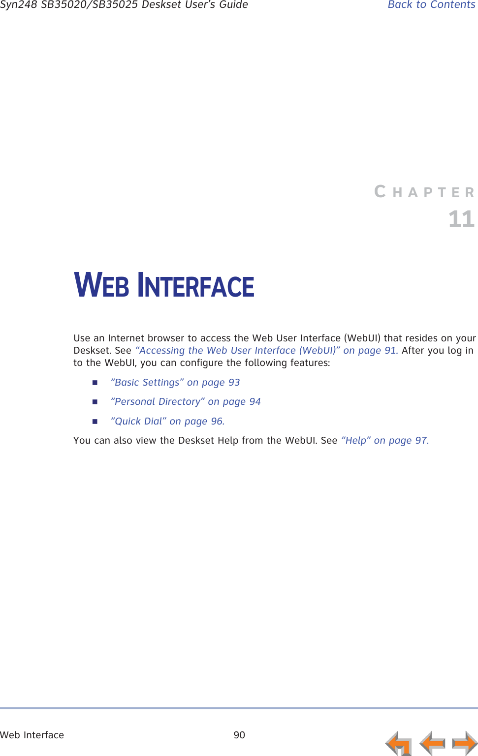 Web Interface 90      Syn248 SB35020/SB35025 Deskset User’s Guide Back to ContentsCHAPTER11WEB INTERFACEUse an Internet browser to access the Web User Interface (WebUI) that resides on your Deskset. See “Accessing the Web User Interface (WebUI)” on page 91. After you log in to the WebUI, you can configure the following features:“Basic Settings” on page 93“Personal Directory” on page 94“Quick Dial” on page 96.You can also view the Deskset Help from the WebUI. See “Help” on page 97.