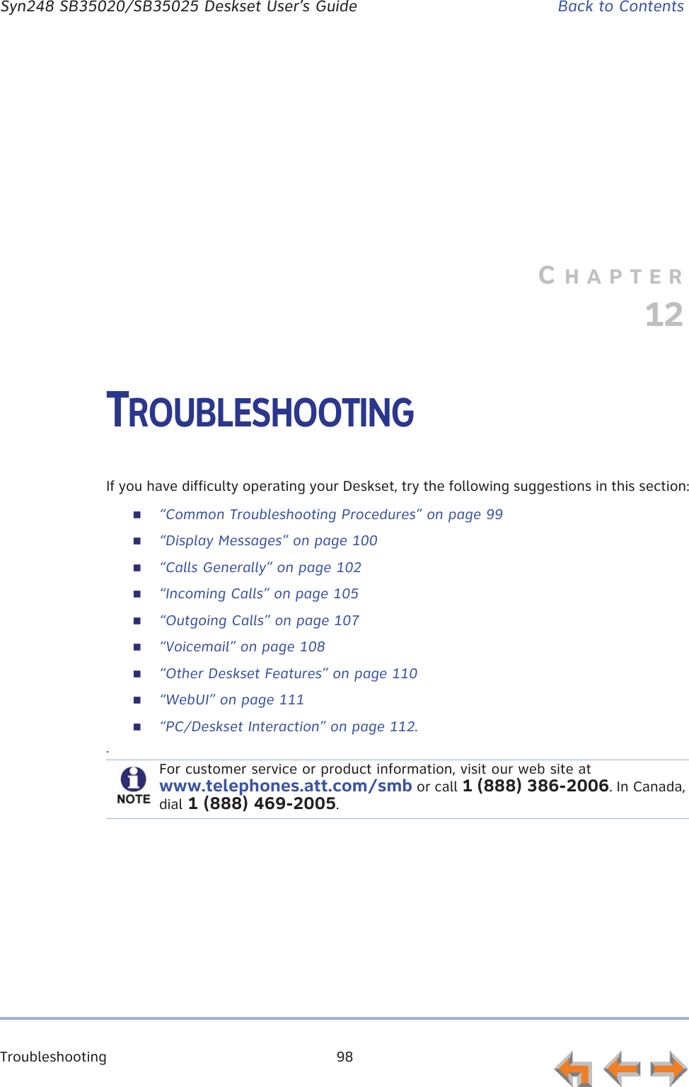 Troubleshooting 98      Syn248 SB35020/SB35025 Deskset User’s Guide Back to ContentsCHAPTER12TROUBLESHOOTINGIf you have difficulty operating your Deskset, try the following suggestions in this section:“Common Troubleshooting Procedures” on page 99“Display Messages” on page 100“Calls Generally” on page 102“Incoming Calls” on page 105“Outgoing Calls” on page 107“Voicemail” on page 108“Other Deskset Features” on page 110“WebUI” on page 111“PC/Deskset Interaction” on page 112..For customer service or product information, visit our web site at www.telephones.att.com/smb or call 1 (888) 386-2006. In Canada, dial 1 (888) 469-2005.