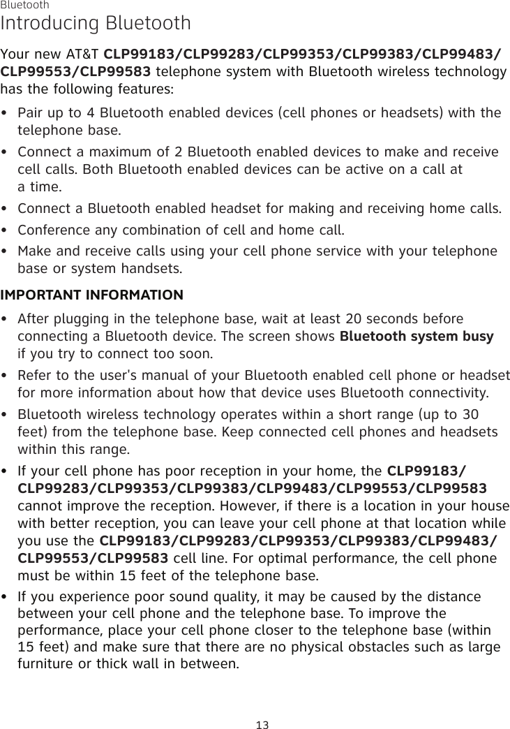 Bluetooth13Introducing BluetoothYour new AT&amp;T CLP99183/CLP99283/CLP99353/CLP99383/CLP99483/CLP99553/CLP99583 telephone system with Bluetooth wireless technology has the following features:Pair up to 4 Bluetooth enabled devices (cell phones or headsets) with the telephone base.Connect a maximum of 2 Bluetooth enabled devices to make and receive cell calls. Both Bluetooth enabled devices can be active on a call at  a time.Connect a Bluetooth enabled headset for making and receiving home calls.Conference any combination of cell and home call. Make and receive calls using your cell phone service with your telephone base or system handsets.IMPORTANT INFORMATIONAfter plugging in the telephone base, wait at least 20 seconds before connecting a Bluetooth device. The screen shows Bluetooth system busy  if you try to connect too soon.Refer to the user&apos;s manual of your Bluetooth enabled cell phone or headset for more information about how that device uses Bluetooth connectivity.Bluetooth wireless technology operates within a short range (up to 30 feet) from the telephone base. Keep connected cell phones and headsets within this range.If your cell phone has poor reception in your home, the CLP99183/CLP99283/CLP99353/CLP99383/CLP99483/CLP99553/CLP99583  cannot improve the reception. However, if there is a location in your house with better reception, you can leave your cell phone at that location while you use the CLP99183/CLP99283/CLP99353/CLP99383/CLP99483/CLP99553/CLP99583 cell line. For optimal performance, the cell phone must be within 15 feet of the telephone base.If you experience poor sound quality, it may be caused by the distance between your cell phone and the telephone base. To improve the performance, place your cell phone closer to the telephone base (within 15 feet) and make sure that there are no physical obstacles such as large furniture or thick wall in between.••••••••••
