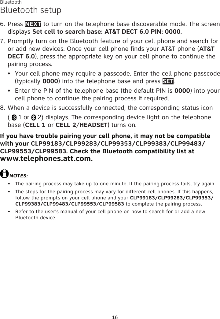 Bluetooth16Bluetooth setup6. Press NEXT to turn on the telephone base discoverable mode. The screen displays Set cell to search base: AT&amp;T DECT 6.0 PIN: 0000.7. Promptly turn on the Bluetooth feature of your cell phone and search for or add new devices. Once your cell phone finds your AT&amp;T phone (AT&amp;T DECT 6.0), press the appropriate key on your cell phone to continue the pairing process.Your cell phone may require a passcode. Enter the cell phone passcode (typically 0000) into the telephone base and press SET.Enter the PIN of the telephone base (the default PIN is 0000) into your cell phone to continue the pairing process if required.8. When a device is successfully connected, the corresponding status icon  (   1 or   2) displays. The corresponding device light on the telephone base (CELL 1 or CELL 2/HEADSET) turns on.If you have trouble pairing your cell phone, it may not be compatible with your CLP99183/CLP99283/CLP99353/CLP99383/CLP99483/CLP99553/CLP99583. Check the Bluetooth compatibility list at  www.telephones.att.com.NOTES:The pairing process may take up to one minute. If the pairing process fails, try again.The steps for the pairing process may vary for different cell phones. If this happens, follow the prompts on your cell phone and your CLP99183/CLP99283/CLP99353/CLP99383/CLP99483/CLP99553/CLP99583 to complete the pairing process.Refer to the user’s manual of your cell phone on how to search for or add a new Bluetooth device.•••••