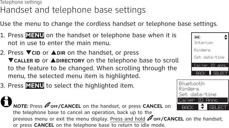 Telephone settingsHandset and telephone base settingsUse the menu to change the cordless handset or telephone base settings. 1. Press MENU on the handset or telephone base when it is not in use to enter the main menu.2. Press qCID or pDIR on the handset, or press  qCALLER ID or pDIRECTORY on the telephone base to scroll to the feature to be changed. When scrolling through the menu, the selected menu item is highlighted.3. Press MENU to select the highlighted item.NOTE: Press  OFF/CANCEL on the handset, or press CANCEL on the telephone base to cancel an operation, back up to the previous menu or exit the menu display. Press and hold  OFF/CANCEL on the handset, or press CANCEL on the telephone base to return to idle mode. Intercom      Ringers Set date/time Caller ID annc      BACK    S  BACK      SELECT            BluetoothRingersSet date/timeCaller ID AnncBACK     SELECT
