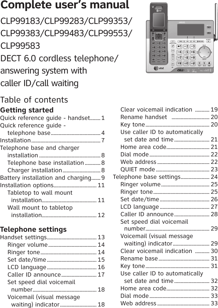 Complete user’s manual CLP99183/CLP99283/CLP99353/CLP99383/CLP99483/CLP99553/ CLP99583 DECT 6.0 cordless telephone/ answering system with  caller ID/call waitingTable of contentsGetting startedQuick reference guide - handset ........1Quick reference guide -  telephone base ......................................4Installation .....................................................7Telephone base and charger  installation ...............................................8Telephone base installation ............8Charger installation ............................. 8Battery installation and charging ....... 9Installation options ................................. 11Tabletop to wall mount  installation.......................................... 11Wall mount to tabletop  installation.......................................... 12Telephone settingsHandset settings ...................................... 13Ringer volume ..................................... 14Ringer tone ........................................... 14Set date/time ...................................... 15LCD language ...................................... 16Caller ID announce ........................... 17Set speed dial voicemail  number ................................................. 18Voicemail (visual message  waiting) indicator ............................ 18Clear voicemail indication  ........... 19Rename handset   ............................. 20Key tone ................................................. 20Use caller ID to automatically  set date and time ........................... 21Home area code ................................. 21Dial mode .............................................. 22Web address ........................................ 22QUIET mode ......................................... 23Telephone base settings ...................... 24Ringer volume ..................................... 25Ringer tone ........................................... 25Set date/time ...................................... 26LCD language ...................................... 27Caller ID announce ........................... 28Set speed dial voicemail  number ................................................. 29Voicemail (visual message  waiting) indicator ............................ 29Clear voicemail indication  ........... 30Rename base ....................................... 31Key tone ................................................. 31Use caller ID to automatically  set date and time ........................... 32Home area code ................................. 32Dial mode .............................................. 33Web address ........................................ 33