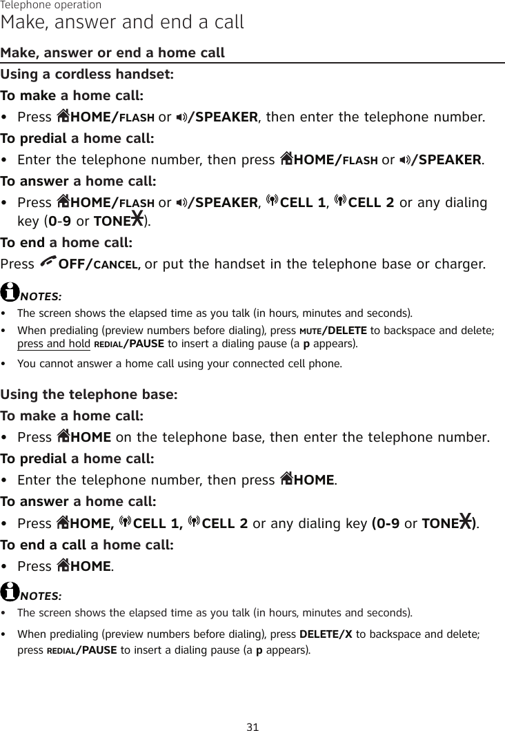 31Make, answer and end a callMake, answer or end a home callUsing a cordless handset:To make a home call:Press  HOME/FLASH or  /SPEAKER, then enter the telephone number.To predial a home call:Enter the telephone number, then press  HOME/FLASH or  /SPEAKER.To answer a home call:Press  HOME/FLASH or  /SPEAKER,  CELL 1,  CELL 2 or any dialing key (0-9 or TONE ).To end a home call:Press  OFF/CANCEL, or put the handset in the telephone base or charger.NOTES:The screen shows the elapsed time as you talk (in hours, minutes and seconds).When predialing (preview numbers before dialing), press MUTE/DELETE to backspace and delete; press and hold REDIAL/PAUSE to insert a dialing pause (a p appears).You cannot answer a home call using your connected cell phone.Using the telephone base:To make a home call:Press  HOME on the telephone base, then enter the telephone number.To predial a home call:Enter the telephone number, then press  HOME.To answer a home call:Press  HOME,  CELL 1,  CELL 2 or any dialing key (0-9 or TONE ).To end a call a home call:Press  HOME.NOTES:The screen shows the elapsed time as you talk (in hours, minutes and seconds).When predialing (preview numbers before dialing), press DELETE/X to backspace and delete; press REDIAL/PAUSE to insert a dialing pause (a p appears).••••••••••••Telephone operation