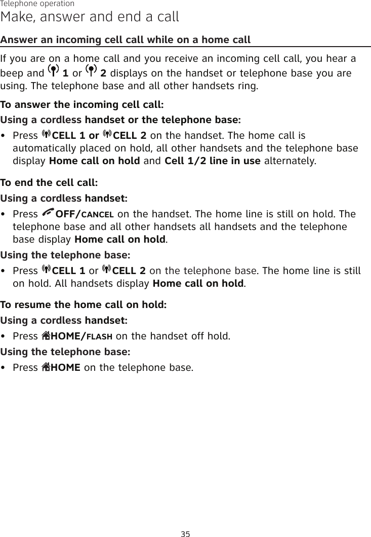 Telephone operation35Make, answer and end a callAnswer an incoming cell call while on a home callIf you are on a home call and you receive an incoming cell call, you hear a beep and   1 or   2 displays on the handset or telephone base you are using. The telephone base and all other handsets ring.To answer the incoming cell call:Using a cordless handset or the telephone base:Press  CELL 1 or  CELL 2 on the handset. The home call is  automatically placed on hold, all other handsets and the telephone base display Home call on hold and Cell 1/2 line in use alternately.To end the cell call:Using a cordless handset:Press  OFF/CANCEL on the handset. The home line is still on hold. The  telephone base and all other handsets all handsets and the telephone base display Home call on hold.Using the telephone base:Press  CELL 1 or  CELL 2 on the telephone base. The home line is still on hold. All handsets display Home call on hold.To resume the home call on hold:Using a cordless handset:Press  HOME/FLASH on the handset off hold.Using the telephone base:Press  HOME on the telephone base.•••••