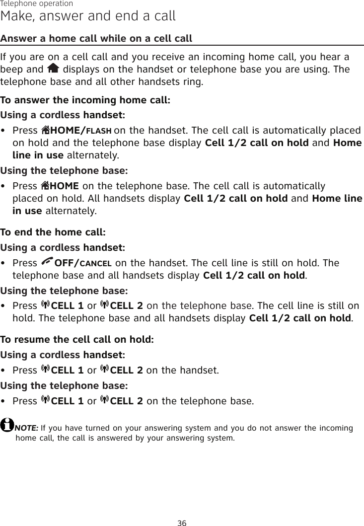 Telephone operation36Make, answer and end a callAnswer a home call while on a cell callIf you are on a cell call and you receive an incoming home call, you hear a beep and   displays on the handset or telephone base you are using. The telephone base and all other handsets ring.To answer the incoming home call:Using a cordless handset:Press  HOME/FLASH on the handset. The cell call is automatically placed on hold and the telephone base display Cell 1/2 call on hold and Home line in use alternately.Using the telephone base:Press  HOME on the telephone base. The cell call is automatically  placed on hold. All handsets display Cell 1/2 call on hold and Home line  in use alternately.To end the home call:Using a cordless handset:Press  OFF/CANCEL on the handset. The cell line is still on hold. The  telephone base and all handsets display Cell 1/2 call on hold.Using the telephone base:Press  CELL 1 or  CELL 2 on the telephone base. The cell line is still on hold. The telephone base and all handsets display Cell 1/2 call on hold.To resume the cell call on hold:Using a cordless handset:Press  CELL 1 or  CELL 2 on the handset.Using the telephone base:Press  CELL 1 or  CELL 2 on the telephone base.NOTE: If you have turned on your answering system and you do not answer the incoming home call, the call is answered by your answering system.••••••