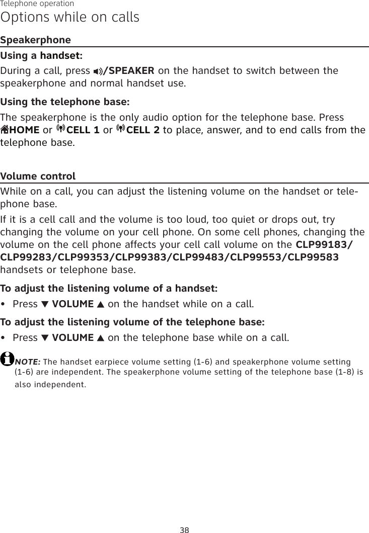 Telephone operation38Options while on callsSpeakerphoneUsing a handset:During a call, press  /SPEAKER on the handset to switch between the speakerphone and normal handset use.Using the telephone base:The speakerphone is the only audio option for the telephone base. Press  HOME or  CELL 1 or  CELL 2 to place, answer, and to end calls from the telephone base.Volume controlWhile on a call, you can adjust the listening volume on the handset or tele-phone base.If it is a cell call and the volume is too loud, too quiet or drops out, try changing the volume on your cell phone. On some cell phones, changing the volume on the cell phone affects your cell call volume on the CLP99183/CLP99283/CLP99353/CLP99383/CLP99483/CLP99553/CLP99583 handsets or telephone base.To adjust the listening volume of a handset:Press   VOLUME   on the handset while on a call.To adjust the listening volume of the telephone base:Press   VOLUME   on the telephone base while on a call.NOTE: The handset earpiece volume setting (1-6) and speakerphone volume setting (1-6) are independent. The speakerphone volume setting of the telephone base (1-8) is also independent.••